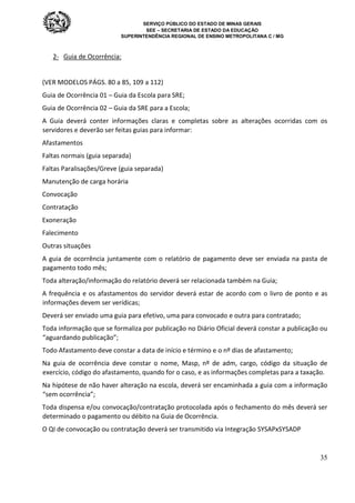SERVIÇO PÚBLICO DO ESTADO DE MINAS GERAIS
SEE – SECRETARIA DE ESTADO DA EDUCAÇÃO
SUPERINTENDÊNCIA REGIONAL DE ENSINO METROPOLITANA C / MG
35
2- Guia de Ocorrência:
(VER MODELOS PÁGS. 80 a 85, 109 a 112)
Guia de Ocorrência 01 – Guia da Escola para SRE;
Guia de Ocorrência 02 – Guia da SRE para a Escola;
A Guia deverá conter informações claras e completas sobre as alterações ocorridas com os
servidores e deverão ser feitas guias para informar:
Afastamentos
Faltas normais (guia separada)
Faltas Paralisações/Greve (guia separada)
Manutenção de carga horária
Convocação
Contratação
Exoneração
Falecimento
Outras situações
A guia de ocorrência juntamente com o relatório de pagamento deve ser enviada na pasta de
pagamento todo mês;
Toda alteração/informação do relatório deverá ser relacionada também na Guia;
A frequência e os afastamentos do servidor deverá estar de acordo com o livro de ponto e as
informações devem ser verídicas;
Deverá ser enviado uma guia para efetivo, uma para convocado e outra para contratado;
Toda informação que se formaliza por publicação no Diário Oficial deverá constar a publicação ou
“aguardando publicação”;
Todo Afastamento deve constar a data de início e término e o nº dias de afastamento;
Na guia de ocorrência deve constar o nome, Masp, nº de adm, cargo, código da situação de
exercício, código do afastamento, quando for o caso, e as informações completas para a taxação.
Na hipótese de não haver alteração na escola, deverá ser encaminhada a guia com a informação
“sem ocorrência”;
Toda dispensa e/ou convocação/contratação protocolada após o fechamento do mês deverá ser
determinado o pagamento ou débito na Guia de Ocorrência.
O QI de convocação ou contratação deverá ser transmitido via Integração SYSAPxSYSADP
 