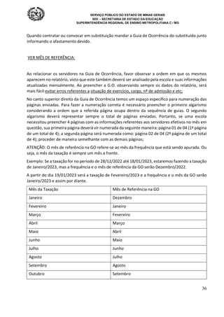 SERVIÇO PÚBLICO DO ESTADO DE MINAS GERAIS
SEE – SECRETARIA DE ESTADO DA EDUCAÇÃO
SUPERINTENDÊNCIA REGIONAL DE ENSINO METROPOLITANA C / MG
36
Quando contratar ou convocar em substituição mandar a Guia de Ocorrência do substituído junto
informando o afastamento devido.
VER MÊS DE REFERÊNCIA:
Ao relacionar os servidores na Guia de Ocorrência, favor observar a ordem em que os mesmos
aparecem no relatório, visto que este também deverá ser analisado pela escola e suas informações
atualizadas mensalmente. Ao preencher a G.O. observando sempre os dados do relatório, será
mais fácil evitar erros referentes a situação de exercício, cargo, nº de admissão e etc;
No canto superior direito da Guia de Ocorrência temos um espaço específico para numeração das
páginas enviadas. Para fazer a numeração correta é necessário preencher o primeiro algarismo
considerando a ordem que a referida página ocupa dentro da sequência de guias. O segundo
algarismo deverá representar sempre o total de páginas enviadas. Portanto, se uma escola
necessitou preencher 4 páginas com as informações referentes aos servidores efetivos no mês em
questão, sua primeira página deverá vir numerada da seguinte maneira: página 01 de 04 (1ª página
de um total de 4); a segunda página será numerada como: página 02 de 04 (2ª página de um total
de 4); proceder de maneira semelhante com as demais páginas;
ATENÇÃO: O mês de referência na GO refere-se ao mês da frequência que está sendo apurada. Ou
seja, o mês da taxação é sempre um mês a frente.
Exemplo: Se a taxação for no período de 28/12/2022 até 18/01/2023, estaremos fazendo a taxação
de Janeiro/2023, mas a frequência e o mês de referência da GO serão Dezembro/2022.
A partir do dia 19/01/2023 será a taxação de Fevereiro/2023 e a frequência e o mês da GO serão
Janeiro/2023 e assim por diante.
Mês da Taxação Mês de Referência na GO
Janeiro Dezembro
Fevereiro Janeiro
Março Fevereiro
Abril Março
Maio Abril
Junho Maio
Julho Junho
Agosto Julho
Setembro Agosto
Outubro Setembro
 