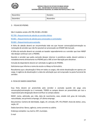 SERVIÇO PÚBLICO DO ESTADO DE MINAS GERAIS
SEE – SECRETARIA DE ESTADO DA EDUCAÇÃO
SUPERINTENDÊNCIA REGIONAL DE ENSINO METROPOLITANA C / MG
37
Novembro Outubro
Dezembro Novembro
3 - FOLHA DO IPSEMG
São 3 modelos sendo o RS 799, RS 801 e RS 802:
RS 799 – Requerimento de adesão ao servidor efetivo
RS 801 – Requerimento de adesão para convocados e contratados
RS 802 – Requerimento para exclusão.
A folha de adesão deverá ser encaminhada toda vez que houver convocação/contratação ou
nomeação de servidor que não for possível ser processado via SYSADP (QI manual).
A folha de exclusão deverá ser enviada ao taxador separadamente se o servidor que tiver MASP
não desejar continuar com o IPSEMG.
Quando o servidor que pediu exclusão desejar retornar à assistência saúde, deverá solicitar o
restabelecimento diretamente no IPSEMG pois a SRE só tem liberação para desativar.
Inclusão do dependente deverá ser solicitada na agência do IPSEMG.
Solicitamos que informe o nome da escola e o Masp no formulário.
Ressaltamos que a desativação é feita em todos os cargos, não existe desativação em apenas um
cargo. A vigência da desativação é a data da solicitação que será arquivado na pasta funcional do
servidor.
4- FICHA DE DADOS CADASTRAIS
Essa ficha deverá ser preenchida pelo servidor e assinada quando ele pega uma
convocação/contratação ou é nomeado. TODOS os campos devem ser preenchidos por isso o
responsável pela designação deverá verificar os campos abaixo:
MASP, nome, admissão, pai, mãe, data de nascimento, sexo, estado civil, grau de instrução,
naturalidade, ano primeiro emprego, UF último emprego.
Documentos: Carteira de Identidade, órgão, UF, emissão, CPF, PIS /PASEP, título de eleitor, zona,
seção, UF.
Dados bancários: Banco, agência, conta corrente ou salário.
Endereço completo: rua, bairro, CEP, município.
E-mail
 