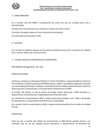 SERVIÇO PÚBLICO DO ESTADO DE MINAS GERAIS
SEE – SECRETARIA DE ESTADO DA EDUCAÇÃO
SUPERINTENDÊNCIA REGIONAL DE ENSINO METROPOLITANA C / MG
38
5 - CONTA BANCÁRIA
Se o servidor não tem MASP o comprovante da conta tem que ser enviado junto com a
documentação.
Servidor com conta bancária nova, lembrar os mesmos de ativar a conta.
O servidor não pode receber em conta conjunta e/ou poupança.
Só é permitido conta do Banco ITAÚ.
6 - PIS/PASEP
Se o servidor já trabalhou alguma vez de carteira assinada ele possui PIS, na Carteira de Trabalho
tem o número. Não serve o número de NIT.
7 - LICENÇA SAÚDE DO CONVOCADO OU CONTRATADO
(VER MODELO QI págs.90,91, 103, 104)
PERICIA DO ESTADO
Conforme o disposto na Resolução SEPLAG nº 119 de 27/12/2013, a Superintendência Central de
Perícia Médica e Saúde Ocupacional (SCPMSO) passou a deter a competência legal para conceder
aos convocados/contratados, mediante a realização de perícia médica, afastamento por motivo de
doença por até 15 (quinze) dias e a inclusão desses afastamentos no SISAP.
O servidor não efetivo, no dia da perícia do Estado, deverá apresentar o BIM assinado e o
Requerimento de Benefício por incapacidade preenchido pela chefia.
Se o servidor for encaminhado ao INSS, o médico perito deve entregar a ele: o RIM, a declaração
de afastamento e o requerimento de Benefício por Incapacidade.
Se o servidor não for encaminhado ao INSS, o requerimento de benefício ficará retido na Unidade
Pericial.
PERICIA INSS
Toda vez que o servidor não efetivo for encaminhado ao INSS deverá agendar perícia e ser
orientado que no dia da inspeção deverá apresentar o Requerimento de Benefício por
 