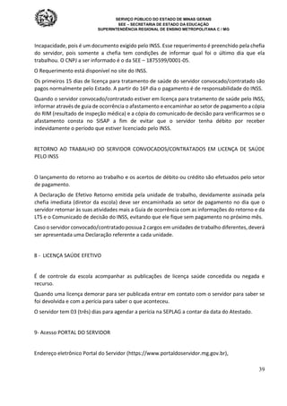 SERVIÇO PÚBLICO DO ESTADO DE MINAS GERAIS
SEE – SECRETARIA DE ESTADO DA EDUCAÇÃO
SUPERINTENDÊNCIA REGIONAL DE ENSINO METROPOLITANA C / MG
39
Incapacidade, pois é um documento exigido pelo INSS. Esse requerimento é preenchido pela chefia
do servidor, pois somente a chefia tem condições de informar qual foi o último dia que ela
trabalhou. O CNPJ a ser informado é o da SEE – 1875599/0001-05.
O Requerimento está disponível no site do INSS.
Os primeiros 15 dias de licença para tratamento de saúde do servidor convocado/contratado são
pagos normalmente pelo Estado. A partir do 16º dia o pagamento é de responsabilidade do INSS.
Quando o servidor convocado/contratado estiver em licença para tratamento de saúde pelo INSS,
informar através de guia de ocorrência o afastamento e encaminhar ao setor de pagamento a cópia
do RIM (resultado de inspeção médica) e a cópia do comunicado de decisão para verificarmos se o
afastamento consta no SISAP a fim de evitar que o servidor tenha débito por receber
indevidamente o período que estiver licenciado pelo INSS.
RETORNO AO TRABALHO DO SERVIDOR CONVOCADOS/CONTRATADOS EM LICENÇA DE SAÚDE
PELO INSS
O lançamento do retorno ao trabalho e os acertos de débito ou crédito são efetuados pelo setor
de pagamento.
A Declaração de Efetivo Retorno emitida pela unidade de trabalho, devidamente assinada pela
chefia imediata (diretor da escola) deve ser encaminhada ao setor de pagamento no dia que o
servidor retornar às suas atividades mais a Guia de ocorrência com as informações do retorno e da
LTS e o Comunicado de decisão do INSS, evitando que ele fique sem pagamento no próximo mês.
Caso o servidor convocado/contratado possua 2 cargos em unidades de trabalho diferentes, deverá
ser apresentada uma Declaração referente a cada unidade.
8 - LICENÇA SAÚDE EFETIVO
É de controle da escola acompanhar as publicações de licença saúde concedida ou negada e
recurso.
Quando uma licença demorar para ser publicada entrar em contato com o servidor para saber se
foi devolvida e com a perícia para saber o que aconteceu.
O servidor tem 03 (três) dias para agendar a perícia na SEPLAG a contar da data do Atestado.
9- Acesso PORTAL DO SERVIDOR
Endereço eletrônico Portal do Servidor (https://www.portaldoservidor.mg.gov.br),
 