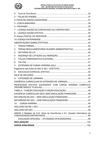 SERVIÇO PÚBLICO DO ESTADO DE MINAS GERAIS
SEE – SECRETARIA DE ESTADO DA EDUCAÇÃO
SUPERINTENDÊNCIA REGIONAL DE ENSINO METROPOLITANA C / MG
4
2- Guia de Ocorrência: ...........................................................................................35
3 - FOLHA DO IPSEMG...........................................................................................37
4- FICHA DE DADOS CADASTRAIS........................................................................37
5 - CONTA BANCÁRIA .............................................................................................38
6 - PIS/PASEP...........................................................................................................38
7 - LICENÇA SAÚDE DO CONVOCADO OU CONTRATADO ................................38
8 - LICENÇA SAÚDE EFETIVO ...............................................................................39
9- Acesso PORTAL DO SERVIDOR .........................................................................39
10 LICENÇA PATERNIDADE ...................................................................................40
OBSERVAÇÕES SOBRE EFETIVOS.......................................................................40
1. FÉRIAS PRÊMIO...............................................................................................40
2. FÉRIAS REGULAMENTARES QUADRO ADMINISTRATIVO...........................40
3. RETORNO DE LIP.............................................................................................40
4. MUDANÇA DE LOTAÇÃO e/ou REMOÇÃO......................................................41
5. FOLGA COMPENSATIVA ELEITORAL.............................................................41
6. FALTAS..............................................................................................................41
7- EXTENSÃO DE CARGA HORÁRIA (AEJ).........................................................42
Pagamento das Aulas de AEC E AEJ - EFETIVOS ..................................................44
8- EDUCACAO ESPECIAL EFETIVO ....................................................................44
SALA DE RECURSO ................................................................................................44
9- EXTENSÃO DE JORNADA................................................................................45
EXIGÊNCIA CURRICULAR DA EXTENSÃO DE JORNADA ....................................45
PROFESSOR EFETIVO EXCEDENTE COM CARGA HORÁRIA COMPLETA
(REGIME BÁSICO 16 AULAS):.................................................................................46
TABELA – FUNÇÃO EDUCAÇÃO FUNÇÃO-EDUCAÇÃO.......................................46
EXIGENCIA CURRICULAR (AEC) SEM VINCULAÇÃO FINANCEIRA ....................46
NATUREZAS DE AEC – SEM VINCULAÇÃO FINANCEIRA....................................47
NATUREZAS DE AEC – COM VINCULAÇÃO FINANCEIRA ...................................47
10- CARGA HORÁRIA ..........................................................................................48
INCLUSÃO DE RB + AEC.........................................................................................58
INCLUSÃO DE AEC..................................................................................................59
ANEXO 2 Modelos de G.O. (Guia de Ocorrência) e Q.I. (Quadro Informativo) de
CONVOCADOS/CONTRATADOS............................................................................60
EDUCAÇÃO INTEGRAL – ATIVIDADES INTEGRADORAS .............................98
DECLARAÇÃO.......................................................................................................120
DADOS BANCÁRIOS.............................................................................................120
 