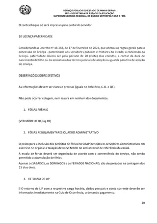 SERVIÇO PÚBLICO DO ESTADO DE MINAS GERAIS
SEE – SECRETARIA DE ESTADO DA EDUCAÇÃO
SUPERINTENDÊNCIA REGIONAL DE ENSINO METROPOLITANA C / MG
40
O contracheque só será impresso pelo portal do servidor
10 LICENÇA PATERNIDADE
Considerando o Decreto nº 48.368, de 17 de fevereiro de 2022, que alterou as regras gerais para a
concessão de licença - paternidade aos servidores públicos e militares do Estado, a concessão da
licença- paternidade deverá ser pelo período de 20 (vinte) dias corridos, a contar da data de
nascimento de filho ou da assinatura dos termos judiciais de adoção ou guarda para fins de adoção
de criança.
OBSERVAÇÕES SOBRE EFETIVOS
As informações devem ser claras e precisas (iguais no Relatório, G.O. e QI.).
Não pode ocorrer colagem, nem rasura em nenhum dos documentos.
1. FÉRIAS PRÊMIO
(VER MODELO QI pág.89)
2. FÉRIAS REGULAMENTARES QUADRO ADMINISTRATIVO
O prazo para a inclusão dos períodos de férias no SISAP de todos os servidores administrativos em
exercício no órgão é a taxação de NOVEMBRO do ano anterior de referência da escala.
A escala de férias deverá ser organizada de acordo com a conveniência do serviço, não sendo
permitida a acumulação de férias.
Apenas os SÁBADOS, os DOMINGOS e os FERIADOS NACIONAIS, são desprezados na contagem dos
25 dias úteis.
3. RETORNO DE LIP
 O retorno de LIP com a respectiva carga horária, dados pessoais e conta corrente deverão ser
informados imediatamente na Guia de Ocorrência, ordenando pagamento.
 