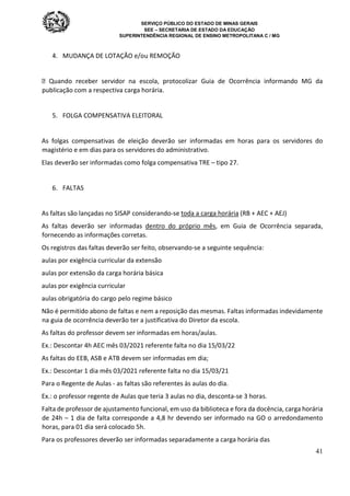 SERVIÇO PÚBLICO DO ESTADO DE MINAS GERAIS
SEE – SECRETARIA DE ESTADO DA EDUCAÇÃO
SUPERINTENDÊNCIA REGIONAL DE ENSINO METROPOLITANA C / MG
41
4. MUDANÇA DE LOTAÇÃO e/ou REMOÇÃO
 Quando receber servidor na escola, protocolizar Guia de Ocorrência informando MG da
publicação com a respectiva carga horária.
5. FOLGA COMPENSATIVA ELEITORAL
As folgas compensativas de eleição deverão ser informadas em horas para os servidores do
magistério e em dias para os servidores do administrativo.
Elas deverão ser informadas como folga compensativa TRE – tipo 27.
6. FALTAS
As faltas são lançadas no SISAP considerando-se toda a carga horária (RB + AEC + AEJ)
As faltas deverão ser informadas dentro do próprio mês, em Guia de Ocorrência separada,
fornecendo as informações corretas.
Os registros das faltas deverão ser feito, observando-se a seguinte sequência:
aulas por exigência curricular da extensão
aulas por extensão da carga horária básica
aulas por exigência curricular
aulas obrigatória do cargo pelo regime básico
Não é permitido abono de faltas e nem a reposição das mesmas. Faltas informadas indevidamente
na guia de ocorrência deverão ter a justificativa do Diretor da escola.
As faltas do professor devem ser informadas em horas/aulas.
Ex.: Descontar 4h AEC mês 03/2021 referente falta no dia 15/03/22
As faltas do EEB, ASB e ATB devem ser informadas em dia;
Ex.: Descontar 1 dia mês 03/2021 referente falta no dia 15/03/21
Para o Regente de Aulas - as faltas são referentes às aulas do dia.
Ex.: o professor regente de Aulas que teria 3 aulas no dia, desconta-se 3 horas.
Falta de professor de ajustamento funcional, em uso da biblioteca e fora da docência, carga horária
de 24h – 1 dia de falta corresponde a 4,8 hr devendo ser informado na GO o arredondamento
horas, para 01 dia será colocado 5h.
Para os professores deverão ser informadas separadamente a carga horária das
 
