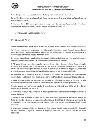 SERVIÇO PÚBLICO DO ESTADO DE MINAS GERAIS
SEE – SECRETARIA DE ESTADO DA EDUCAÇÃO
SUPERINTENDÊNCIA REGIONAL DE ENSINO METROPOLITANA C / MG
42
Aulas Obrigatórias das Aulas de Extensão de Carga Horária e Exigência Curricular.
Para o Vice-Diretor que tem Extensão de Carga Horária, especificar se a falta é na Extensão ou na
função de Vice-Diretor.
A falta excedendo 10% da carga horária mensal, o servidor convocado/contratado deverá ser
dispensado e terá impedimento no ano vigente. Dispensa motivo 10-xx.
7- EXTENSÃO DE CARGA HORÁRIA (AEJ)
(Ver GO págs. 69, 70, 72)
Informar data de início e data fim, o nº de aulas, matéria, turno, se cargo vago ou em substituição;
Ao informar extensão em cargo vago e em substituição, ficar atento a data fim, pois a extensão em
cargo vago fecha na mesma data que a extensão em substituição;  Informar a classificação e a
identificação conforme o modelo da GO em anexo.
Ao assumir extensão de carga horária, o professor fará jus ao Adicional por Extensão de Jornada –
AEJ conforme estabelecido no Art. 7º do Decreto nº 46125 de 04/01/2013;
O AEJ poderá integrar, mediante opção expressa do servidor, a base de cálculo da contribuição
previdenciária. A opção por incluir ou não o AEJ, na base de cálculo da contribuição previdenciária
deverá ser manifestada pelo servidor quando da concessão da extensão de jornada, mediante
preenchimento de formulário próprio publicado anualmente nas Resolução SEE/MG.
Na hipótese de o professor solicitar a alteração da opção de contribuição anteriormente
manifestada, a vigência da nova opção será a partir do 1º dia do mês subsequente ao protocolo;
A cada nova concessão de extensão de jornada ou exigência curricular, o servidor deverá
manifestar-se formalmente quanto ao recolhimento ou não da contribuição previdenciária;
A opção quanto ao recolhimento ou não da contribuição previdenciária do AEC e AEJ deverão ser
idênticas não podendo ser distintas.
O formulário de opção será sempre o da Resolução em vigor e deve ser assinada pelo servidor e
diretor da escola;
O professor com extensão de carga horária não obrigatória que desejar afastar por motivo de
férias-prêmio deverá, antes do afastamento, formalizar a desistência da extensão e, ao retornar do
afastamento, poderá candidatar-se para assumir aulas que vierem a ser disponibilizados para
extensão.
O máximo de aulas permitidas nos dois cargos de professor é de 32 aulas, somando RB e Extensão
de Carga Horária (Exigência Curricular e Exigência Curricular da Extensão não estão neste
cômputo).
 