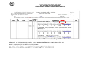 SERVIÇO PÚBLICO DO ESTADO DE MINAS GERAIS
SEE – SECRETARIA DE ESTADO DA EDUCAÇÃO
SUPERINTENDÊNCIA REGIONAL DE ENSINO METROPOLITANA C / MG
PROFESSOR EXCEDENTE EM SUBSTITUIÇÃO: 11-51 + NOMEADO NO NÍVEL 4 (11-54) COM AULAS DE AEC,
NESTE CASO A SITUAÇÃO DE EXERCÍCIO (SITEX) SERÁ 66
OBS.: PARA CARGA HORÁRIA DE EXCEDENTE EM SUBSTITUIÇÃO INFORMAR DATA FIM
 