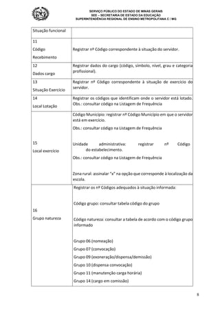 SERVIÇO PÚBLICO DO ESTADO DE MINAS GERAIS
SEE – SECRETARIA DE ESTADO DA EDUCAÇÃO
SUPERINTENDÊNCIA REGIONAL DE ENSINO METROPOLITANA C / MG
8
Situação funcional
11
Código
Recebimento
Registrar nº Código correspondente à situação do servidor.
12
Dados cargo
Registrar dados do cargo (código, símbolo, nível, grau e categoria
profissional).
13
Situação Exercício
Registrar nº Código correspondente à situação de exercício do
servidor.
14
Local Lotação
Registrar os códigos que identificam onde o servidor está lotado.
Obs.: consultar código na Listagem de Frequência
15
Local exercício
Código Município: registrar nº Código Município em que o servidor
está em exercício.
Obs.: consultar código na Listagem de Frequência
Unidade administrativa: registrar nº Código
do estabelecimento.
Obs.: consultar código na Listagem de Frequência
Zona rural: assinalar “x” na opção que corresponde à localização da
escola.
16
Grupo natureza
Registrar os nº Códigos adequados à situação informada:
Código grupo: consultar tabela código do grupo
Código natureza: consultar a tabela de acordo com o código grupo
informado
Grupo 06 (nomeação)
Grupo 07 (convocação)
Grupo 09 (exoneração/dispensa/demissão)
Grupo 10 (dispensa convocação)
Grupo 11 (manutenção carga horária)
Grupo 14 (cargo em comissão)
 