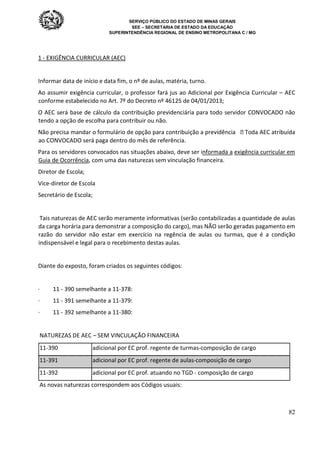 SERVIÇO PÚBLICO DO ESTADO DE MINAS GERAIS
SEE – SECRETARIA DE ESTADO DA EDUCAÇÃO
SUPERINTENDÊNCIA REGIONAL DE ENSINO METROPOLITANA C / MG
82
1 - EXIGÊNCIA CURRICULAR (AEC)
Informar data de início e data fim, o nº de aulas, matéria, turno.
Ao assumir exigência curricular, o professor fará jus ao Adicional por Exigência Curricular – AEC
conforme estabelecido no Art. 7º do Decreto nº 46125 de 04/01/2013;
O AEC será base de cálculo da contribuição previdenciária para todo servidor CONVOCADO não
tendo a opção de escolha para contribuir ou não.
Não precisa mandar o formulário de opção para contribuição a previdência  Toda AEC atribuída
ao CONVOCADO será paga dentro do mês de referência.
Para os servidores convocados nas situações abaixo, deve ser informada a exigência curricular em
Guia de Ocorrência, com uma das naturezas sem vinculação financeira.
Diretor de Escola;
Vice-diretor de Escola
Secretário de Escola;
Tais naturezas de AEC serão meramente informativas (serão contabilizadas a quantidade de aulas
da carga horária para demonstrar a composição do cargo), mas NÃO serão geradas pagamento em
razão do servidor não estar em exercício na regência de aulas ou turmas, que é a condição
indispensável e legal para o recebimento destas aulas.
Diante do exposto, foram criados os seguintes códigos:
· 11 - 390 semelhante a 11-378:
· 11 - 391 semelhante a 11-379:
· 11 - 392 semelhante a 11-380:
NATUREZAS DE AEC – SEM VINCULAÇÃO FINANCEIRA
11-390 adicional por EC prof. regente de turmas-composição de cargo
11-391 adicional por EC prof. regente de aulas-composição de cargo
11-392 adicional por EC prof. atuando no TGD - composição de cargo
As novas naturezas correspondem aos Códigos usuais:
 