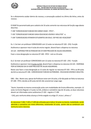 SERVIÇO PÚBLICO DO ESTADO DE MINAS GERAIS
SEE – SECRETARIA DE ESTADO DA EDUCAÇÃO
SUPERINTENDÊNCIA REGIONAL DE ENSINO METROPOLITANA C / MG
84
Se o afastamento acabar dentro do recesso, a convocação acabará no último dia letivo, antes do
recesso.
O SISAP foi parametrizado para cadastro de 16 aulas somente nas naturezas de função vaga abaixo
descritas:
7-100 "CONVOCACAO FUNCAO EM CARGO VAGO - FPCV";
7-105 "CONVOCACAO FUNCAO VAGA-EDUCACAO JOVENS E ADULTOS" e;
7-109 "CONVOCACAO ATENDER ESTUDANTES DA EDUC. ESP-RES SEE 4526/2020"
Ex. 1: Se tiver um professor CONVOCADO com 12 aulas na natureza 07-102 - (FA) -Função
Autônoma e aparecer mais 4 aulas de ensino regular, deverá fazer a dispensa na natureza
10-125 - DISPENSA POR ALTERACAO DA CH SEM PREJUIZO DE AULAS ASSUMIDAS.
Fazer a nova designação na natureza 07-100 - FPCV - com as 16 aulas
Ex.2: Se tiver um professor CONVOCADO com 12 aulas na natureza 07-102 - (FA) - Função
Autônoma e aparecer mais 4 aulas na EJA, deverá fazer a dispensa na natureza 10-125 - DISPENSA
POR ALTERACAO DA CH SEM PREJUIZO DE AULAS ASSUMIDAS.
Neste caso fazer a nova designação as 12 aulas do regular na natureza 07-102 - FPA e as 04 aulas
da EJA na natureza 07-106 - CONVOCACAO FUNCAO AUTONOMA - EDUCACAO JOVENS E ADULTOS.
OBS.: Obs.: Neste caso, apesar do Professor estar com 16 aulas, o QI não pode ser feito na natureza
07-100 - FPCV, devido as 04 aulas da EJA não caracterizar cargo vago
"Assim, havendo na mesma convocação aulas com modalidades de Ensino diferentes, exemplo: 12
aulas no Ensino Regular e 4 aulas na EJA, embora o somatório seja de 16 aulas, as duas naturezas
devem ser informadas como autônomas (7-102 - regular e 7-106
- EJA), pois nenhuma delas alcança o limite exigido no artigo 2º, inciso I, alínea a."
As naturezas 7-100, 7-105 e 7-109 são utilizadas para indicar 16 aulas na mesma modalidade, sendo
admitido o somatório em níveis diferentes, totalizando 16 aulas, porém não se combinam com
nenhuma outra natureza.
 