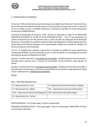 SERVIÇO PÚBLICO DO ESTADO DE MINAS GERAIS
SEE – SECRETARIA DE ESTADO DA EDUCAÇÃO
SUPERINTENDÊNCIA REGIONAL DE ENSINO METROPOLITANA C / MG
85
3 - CONVOCAÇÃO LTS PENDENTE
A natureza 7-140 será utilizada provisoriamente para o candidato que afastou por motivo de licença
para tratamento de saúde por período superior a 15 (quinze) dias, consecutivos ou não, no decorrer
do ano de 2020, até que o candidato apresente o resultado de aptidão do exame admissional,
emitido pela SCPMSO/SEPLAG.
O período da designação da natureza 7-140 - deverá ser observado o artigo 3º da RESOLUÇÃO
CONJUNTA SEPLAG/SEE Nº 10.308, DE 26 DE FEVEREIRO DE 2021. "Art. 3º -Fica autorizada, em
caráter excepcional por até 90 (noventa) dias a contar da data da publicação desta Resolução
Conjunta, a convocação de candidato à vaga do Quadro do Magistério na Rede Estadual de Ensino
da Secretaria de Estado de Educação, sem a apresentação imediata do resultado de aptidão, nos
termos do disposto nesta Resolução.
Art. 4º - O candidato fica obrigado a apresentar o resultado de aptidão do exame admissional,
emitido pela SCPMSO, no prazo estipulado no art. 3º, para formalizar a continuidade do exercício
da função do Quadro do Magistério em 2021."
Quando o servidor apresentar o resultado da perícia Apto - obrigatoriamente deverá proceder a
alteração desta natureza para a natureza de convocação correta (conforme vaga lograda em
Edital).
Quando o servidor apresentar o resultado da perícia Inapto - obrigatoriamente deverá proceder a
alteração desta natureza para a natureza de convocação correta (conforme vaga lograda em Edital)
e fazer imediatamente a DISPENSA NA NATUREZA:
10-117.
DICA: MATÉRIAS INICIADAS EM:
 1- Representam Ens. Fund.  4- Representam Exclusivamente Ed. Indígena
 2- Representam Ens. Médio  93.... Representam áreas do conhecimento
 227... Representam Matérias do Magistério  98...Representam Educação Integral
 3- Representam Ens. Técnico
ESCOLA INDÍGENA: 7-127 (cargo vago) 7-128 (em substituição)
PRISIONAL/ SÓCIOEDUCATIVO: 7-135 (cargo vago) 7-136 (em substituição) MAGISTÉRIO: Verificar
as orientações específicas
 