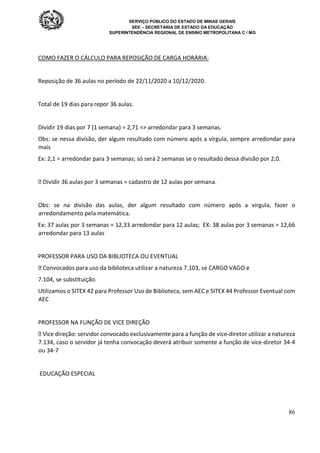 SERVIÇO PÚBLICO DO ESTADO DE MINAS GERAIS
SEE – SECRETARIA DE ESTADO DA EDUCAÇÃO
SUPERINTENDÊNCIA REGIONAL DE ENSINO METROPOLITANA C / MG
86
COMO FAZER O CÁLCULO PARA REPOSIÇÃO DE CARGA HORÁRIA:
Reposição de 36 aulas no período de 22/11/2020 a 10/12/2020.
Total de 19 dias para repor 36 aulas.
Dividir 19 dias por 7 (1 semana) = 2,71 => arredondar para 3 semanas.
Obs: se nessa divisão, der algum resultado com número após a vírgula, sempre arredondar para
mais
Ex: 2,1 = arredondar para 3 semanas; só será 2 semanas se o resultado dessa divisão por 2,0.
 Dividir 36 aulas por 3 semanas = cadastro de 12 aulas por semana.
Obs: se na divisão das aulas, der algum resultado com número após a vírgula, fazer o
arredondamento pela matemática.
Ex: 37 aulas por 3 semanas = 12,33 arredondar para 12 aulas; EX: 38 aulas por 3 semanas = 12,66
arredondar para 13 aulas
PROFESSOR PARA USO DA BIBLIOTECA OU EVENTUAL
 Convocados para uso da biblioteca utilizar a natureza 7.103, se CARGO VAGO e
7.104, se substituição.
Utilizamos o SITEX 42 para Professor Uso de Biblioteca, sem AEC e SITEX 44 Professor Eventual com
AEC
PROFESSOR NA FUNÇÃO DE VICE DIREÇÃO
 Vice direção: servidor convocado exclusivamente para a função de vice-diretor utilizar a natureza
7.134, caso o servidor já tenha convocação deverá atribuir somente a função de vice-diretor 34-4
ou 34-7
EDUCAÇÃO ESPECIAL
 