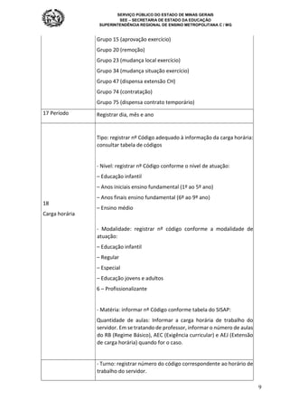 SERVIÇO PÚBLICO DO ESTADO DE MINAS GERAIS
SEE – SECRETARIA DE ESTADO DA EDUCAÇÃO
SUPERINTENDÊNCIA REGIONAL DE ENSINO METROPOLITANA C / MG
9
Grupo 15 (aprovação exercício)
Grupo 20 (remoção)
Grupo 23 (mudança local exercício)
Grupo 34 (mudança situação exercício)
Grupo 47 (dispensa extensão CH)
Grupo 74 (contratação)
Grupo 75 (dispensa contrato temporário)
17 Período Registrar dia, mês e ano
18
Carga horária
Tipo: registrar nº Código adequado à informação da carga horária:
consultar tabela de códigos
- Nível: registrar nº Código conforme o nível de atuação:
– Educação infantil
– Anos iniciais ensino fundamental (1º ao 5º ano)
– Anos finais ensino fundamental (6º ao 9º ano)
– Ensino médio
- Modalidade: registrar nº código conforme a modalidade de
atuação:
– Educação infantil
– Regular
– Especial
– Educação jovens e adultos
6 – Profissionalizante
- Matéria: informar nº Código conforme tabela do SISAP:
Quantidade de aulas: Informar a carga horária de trabalho do
servidor. Em se tratando de professor, informar o número de aulas
do RB (Regime Básico), AEC (Exigência curricular) e AEJ (Extensão
de carga horária) quando for o caso.
- Turno: registrar número do código correspondente ao horário de
trabalho do servidor.
 