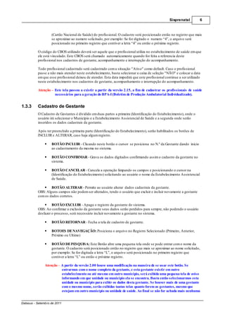 Sisprenatal         6



                   (Cartão Nacional de Saúde) do profissional. O cadastro será posicionado então no registro que mais
                   se aproximar ao numero solicitado, por exemplo: Se for digitado o numero “4”, o arquivo será
                   posicionado no primeiro registro que contiver a letra “4” ou então o próximo registro.

          O código do CBOS utilizado deverá ser aquele que o profissional utiliza no estabelecimento de saúde em que
          ele está vinculado. Este CBOS será chamado automaticamente quando for feita a referencia deste
          profissional nos cadastros de gestante, acompanhamento e interrupção do acompanhamento.

          Todo profissional cadastrado será cadastrado com a situação "Ativo" como default. Caso o profissional
          passe a não mais atender neste estabelecimento, basta selecionar a caixa de seleção "NÃO" e colocar a data
          em que esse profissional deixou de atender. Esta data impedirá que este profissional continue a ser utilizado
          neste estabelecimento nos cadastros de gestante, acompanhamento e interrupção do acompanhamento.

          Atenção – Este tela passou a existir a partir da versão 2.15, a fim de cadastrar os profissionais de saúde
                    necessários para a geração do BPA-I (Boletim de Produção Ambulatorial Individualizado).


1.3.3     Cadastro de Gestante
          O Cadastro de Gestantes é dividido em duas partes a primeira (Identificação do Estabelecimento), onde o
          usuário irá selecionar o Município e a Estabelecimento Assistencial de Saúde e a segunda onde serão
          inseridos os dados cadastrais da gestante.

          Após ter preenchido a primeira parte (Identificação do Estabelecimento), serão habilitados os botões de
          INCLUIR e ALTERAR, caso haja algum registro.

                   BOTÃO INCLUIR - Clicando neste botão o cursor se posiciona no N.º da Gestante dando inicio
                   ao cadastramento da mesma no sistema.

                   BOTÃO CONFIRMAR - Grava os dados digitados confirmando assim o cadastro da gestante no
                   sistema.

                   BOTÃO CANCELAR - Cancela a operação limpando os campos e posicionando o cursor na
                   (Identificação do Estabelecimento) solicitando ao usuário o nome da Estabelecimento Assistencial
                   de Saúde.

                  BOTÃO ALTERAR - Permite ao usuário alterar dados cadastrais da gestante.
          OBS: Alguns campos não podem ser alterados, tendo o usuário que excluir e incluir novamente a gestante
          com os dados corretos.

                   BOTÃO EXCLUIR - Apaga o registro da gestante do sistema.
          OBS: Ao confirmar a exclusão da gestante seus dados serão perdidos para sempre, não podendo o usuário
          desfazer o processo, será necessário incluir novamente a gestante no sistema.

                   BOTÃO RETORNAR - Fecha a tela de cadastro de gestante.

                   BOTOES DE NAVEGAÇÃO: Posiciona o arquivo no Registro Selecionado (Primeiro, Anterior,
                   Próximo ou Ultimo)

                   BOTÃO DE PESQUISA: Este Botão abre uma pequena tela onde se pode entrar com o nome da
                   gestante. O cadastro será posicionado então no registro que mais se aproximar ao nome solicitado,
                   por exemplo: Se for digitada a letra “L”, o arquivo será posicionado no primeiro registro que
                   contiver a letra “L” ou então o próximo registro.

               Atenção – A partir da versão 2.00 houve uma modificação na maneira de se usar este botão. Se
                         entrarmos com o nome completo da gestante, e esta gestante existir em outro
                         estabelecimento ou até mesmo em outro município, será exibida uma pequena tela de aviso
                         informando em que unidade ou município ela se encontra. Basta então selecionarmos esta
                         unidade ou município para exibir os dados desta gestante. Se houver mais de uma gestante
                         com o mesmo nome, serão exibidas tantas telas quanto forem as gestantes, mesmo que
                         estejam em outro município ou unidade de saúde. Ao final se não for achada mais nenhuma


Datasus - Setembro de 2011
 