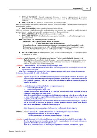 Sisprenatal         12




                  BOTÃO CANCELAR - Cancela a operação limpando os campos e posicionando o cursor na
                  (Identificação do Estabelecimento) solicitando ao usuário o nome da Estabelecimento Assistencial
                  de Saúde.
                  BOTÃO ALTERAR - Permite ao usuário alterar dados da consulta.
          OBS: Alguns campos não podem ser alterados, tendo o usuário que excluir e incluir novamente a consulta
          com os dados corretos.
                  BOTÃO EXCLUIR - Apaga o registro da consulta do sistema.
          OBS: Ao confirmar a exclusão os dados serão perdidos para sempre, não podendo o usuário desfazer o
          processo, caso o queira, será necessário incluir novamente os dados no sistema.
                  BOTÃO RETORNAR - Fecha a tela de cadastro de consultas.
                  BOTÃO DE PESQUISA: Este Botão abre uma pequena tela onde se pode localizar uma gestante
                  pelo seu número .
              Obs: Entre com os seis últimos dígitos da Gestante, OU
                    Entre com o ANO + os seis últimos dígitos da Gestante
                                         (Caso o ano seja diferente do ano corrente).
                    Caso a Consulta para aquela gestante exista, mas se encontra em outra(s) unidade(s), serão
                    listadas, em mensagens sucessivas todos os Estabelecimentos que tem consultas para aquela
                    Gestante. Basta então trocar para a(s) Unidade(s) indicada(s) e localizá-la.

                    GRADE INFORMATIVA Exibe em linhas todas as consultas feitas naquela EAS (Estabelecimento
                    Assistencial de Saúde) .

          Atenção – A partir da versão 1.90 existe a opção de Apagar a Vacina, caso tenha havido algum erro de
                    digitação. Basta clicar no botão direito do mouse e aparecerá uma pequena caixa com a seguinte
                    frase: “Clique aqui para apagar Vacina”. Basta então clicar com o mesmo botão da direita, ou o
                    botão da esquerda, que a vacina será apagada.
          Atenção – A partir da versão 2.00 existe a opção de pesquisa por nome.
                  BOTÃO DE PESQUISA por NOME: Este Botão abre uma pequena tela onde se pode localizar uma
                  gestante pelo seu nome.
              Obs: Entre com o nome da gestante. Será mostrada a gestante que mais se aproximar do nome e que
          tenha consulta na unidade de saúde selecionada.

          Atenção    A partir da versão 2.06 foram feitas modificações na visualização do relatório, de maneira que
                     agora a exibição dos dados da gestante e principalmente as criticas que são feitas neste relatório
                     com relação às consultas é cerca de 5 a 20 vezes mais rápida, dependo do tamanho da base e da
                     maquina do usuário.

          Atenção A partir da versão 2.10 foram incluídos os seguintes exames:
                  1. Exame de Hepatite B (HbsAg).
                  2. Exame de Toxoplasmose (IgM-Toxo).
                  Também foi incluída a possibilidade de se cadastrar o risco gestacional, incluindo o uso de
                  campo para se escrever uma observação.
                  Além disso, também foi acrescentada a possibilidade de se cadastrar o tipo de parto, a fim de que
                  se tenha a informação se o parto foi domiciliar, portanto realizado por parteira, ou então parto
                  hospitalar, realizado por médicos.
                  Para melhor implementar esta especificidade, foi criada uma consulta específica para o parto, a
                  fim de registrar a data real do parto no sistema, podendo também conter uma pequena
                  observação, que poderá ser listada em relatório próprio.

                     Além dos exames acima, agora é possível cadastrar a informação da data do parto.

          IMPORTANTE: Na versão 2.10 a Atividade Profissional foi substituída pelo Código Brasileiro
                       Ocupacional da Saúde (CBOs) com seis dígitos.
                       Além disso, O código da gestante mudou de 10 para 11 dígitos.

          Atenção – A partir da versão 2.14 está sendo feita uma nova crítica, com relação às EAS desativadas, a fim
                    de evitar que existam novas consultas para gestantes em unidades que já estavam desativadas ou
                    que foram desativadas recentemente pelo usuário.
                    Além disso, uma outra crítica foi incluída para impedir que consultas já exportadas sejam



Datasus - Setembro de 2011
 