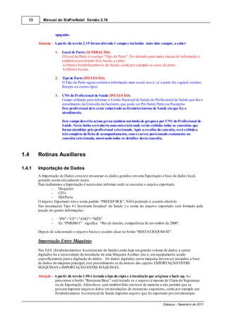 13      Manual do SisPreNatal Versão 2.16



                    apagadas.

        Atenção – A partir da versão 2.15 foram alterado 1 campo e incluídos mais dois campos, a saber:

                    1.     Local de Parto (ALTERAÇÃO).
                           O Local de Parto é o antigo “Tipo de Parto”. Foi alterado para maior clareza de informação e
                           também acrescentado dois locais, a saber:
                            a) Outros Estabelecimentos de Saúde, como por exemplo as casas de parto.
                            b) Outros Locais.

                    2.     Tipo de Parto (INCLUSÃO).
                           O Tipo de Parto agora contém a informação mais usual, isto é, se o parto foi vaginal, cesáreo
                           fórceps ou outros tipos.

                    3.     CNS do Profissional de Saúde (INCLUSÃO).
                           Campo utilizado para informar o Cartão Nacional de Saúde do Profissional de Saúde que fez o
                           atendimento da Consulta da Gestante, que pode ser Pré-Natal, Parto ou Puerpério
                           Este profissional deve estar cadastrado no Estabelecimento de Saúde em que fez o
                           atendimento.

                           Este campo descrito acima gerou também um botão de pesquisa por CNS do Profissional de
                           Saúde. Neste botão será aberta uma outra tela onde serão exibidas todas as consultas que
                           foram atendidas pelo profissional selecionado. Após a escolha da consulta, será exibida a
                           tela completa da ficha de acompanhamento, com o cursor posicionado exatamente na
                           consulta selecionada, mostrando todos os detalhes desta consulta.



1.4     Rotinas Auxiliares

1.4.1   Importação de Dados
        A Importação de Dados consiste em anexar os dados gerados em uma Exportação a base de dados local,
        gerando assim um cadastro único.
        Para realizarmos a Importação é necessário informar onde se encontra o arquivo exportado:
                  -   Disquetes
                  -   CD’s
                  -   HD/Pasta
        O arquivo Exportado tem o nome padrão “PREEXP.BCK”, NÃO podendo o usuário alterá-lo.
        Nas instalações Tipo 4 ( Secretaria Estadual de Saúde ) o nome do arquivo exportado será formado pela
        junção de quatro informações :

                -        “PN”+”UF”+”ANO”+”MÊS”
                -        Ex: “PNRJ0011” significa “Rio de Janeiro, competência de novembro de 2000”.

        Depois de selecionado o arquivo basta o usuário clicar no botão “RESTAURAR BASE”.

        Importação Entre Máquinas
        Nas EAS (Estabelecimentos Assistenciais de Saúde) onde haja um grande volume de dados a serem
        digitados há a necessidade da instalação de uma Máquina Auxiliar, isto é, um equipamento usado
        especificamente para a digitação de dados. Os dados digitados nesta máquina devem ser anexados a base
        de dados da máquina principal, este procedimento se da através das opções EXPORTAÇÃO ENTRE
        MÁQUINAS e IMPORTAÇÃO ENTRE MÁQUINAS .

        Atenção – A partir da versão 1.90 é testada o tipo da cópia e a instalação que originou o back-up. Ao
                  pressionar o botão “Restaurar Base” será testado se o arquivo é mesmo de Cópia de Segurança
                  ou de Exportação. Além disso, será também feito um teste de maneira a não permitir que se
                  possam importar arquivos feitos em instalações de instancias superiores, como por exemplo um
                  Estabelecimento Assistencial de Saúde importar arquivo que foi exportado por um município.

                                                                                              Datasus - Setembro de 2011
 