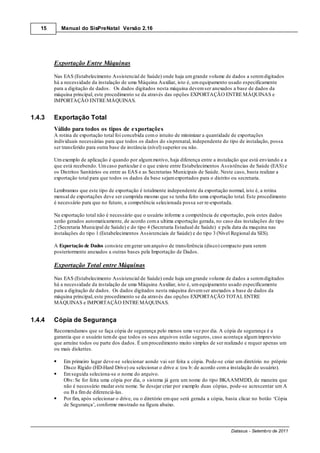 15      Manual do SisPreNatal Versão 2.16




        Exportação Entre Máquinas

        Nas EAS (Estabelecimento Assistencial de Saúde) onde haja um grande volume de dados a serem digitados
        há a necessidade da instalação de uma Máquina Auxiliar, isto é, um equipamento usado especificamente
        para a digitação de dados. Os dados digitados nesta máquina devem ser anexados a base de dados da
        máquina principal, este procedimento se da através das opções EXPORTAÇÃO ENTRE MÁQUINAS e
        IMPORTAÇÃO ENTRE MÁQUINAS.


1.4.3   Exportação Total
        Válido para todos os tipos de exportações
        A rotina de exportação total foi concebida com o intuito de minimizar a quantidade de exportações
        individuais necessárias para que todos os dados do sisprenatal, independente do tipo de instalação, possa
        ser transferido para outra base de instância (nível) superior ou não.

        Um exemplo de aplicação é quando por algum motivo, haja diferença entre a instalação que está enviando e a
        que está recebendo. Um caso particular é o que existe entre Estabelecimentos Assistências de Saúde (EAS) e
        os Distritos Sanitários ou entre as EAS e as Secretarias Municipais de Saúde. Neste caso, basta realizar a
        exportação total para que todos os dados da base sejam exportados para o distrito ou secretaria.

        Lembramos que este tipo de exportação é totalmente independente da exportação normal, isto é, a rotina
        mensal de exportações deve ser cumprida mesmo que se tenha feito uma exportação total. Este procedimento
        é necessário para que no futuro, a competência selecionada possa ser re-exportada.

        Na exportação total não é necessário que o usuário informe a competência de exportação, pois estes dados
        serão gerados automaticamente, de acordo com a ultima exportação gerada, no caso das instalações do tipo
        2 (Secretaria Municipal de Saúde) e do tipo 4 (Secretaria Estadual de Saúde) e pela data da maquina nas
        instalações do tipo 1 (Estabelecimentos Assistenciais de Saúde) e do tipo 3 (Nível Regional da SES).

        A Exportação de Dados consiste em gerar um arquivo de transferência (disco) compacto para serem
        posteriormente anexados a outras bases pela Importação de Dados.

        Exportação Total entre Máquinas

        Nas EAS (Estabelecimento Assistencial de Saúde) onde haja um grande volume de dados a serem digitados
        há a necessidade da instalação de uma Máquina Auxiliar, isto é, um equipamento usado especificamente
        para a digitação de dados. Os dados digitados nesta máquina devem ser anexados a base de dados da
        máquina principal, este procedimento se da através das opções EXPORTAÇÃO TOTAL ENTRE
        MÁQUINAS e IMPORTAÇÃO ENTRE MÁQUINAS.


1.4.4   Cópia de Segurança
        Recomendamos que se faça cópia de segurança pelo menos uma vez por dia. A cópia de segurança é a
        garantia que o usuário tem de que todos os seus arquivos estão seguros, caso aconteça algum imprevisto
        que arruíne todos ou parte dos dados. É um procedimento muito simples de ser realizado e requer apenas um
        ou mais diskettes.

            Em primeiro lugar deve-se selecionar aonde vai ser feita a cópia. Pode-se criar um diretório no próprio
            Disco Rígido (HD-Hard Drive) ou selecionar o drive a: (ou b: de acordo com a instalação do usuário).
            Em seguida seleciona-se o nome do arquivo.
            Obs: Se for feita uma cópia por dia, o sistema já gera um nome do tipo BKAAMMDD, de maneira que
            não é necessário mudar este nome. Se desejar criar por exemplo duas cópias, pode-se acrescentar um A
            ou B a fim de diferenciá-las.
            Por fim, após selecionar o drive, ou o diretório em que será gerada a cópia, basta clicar no botão ‘Cópia
            de Segurança’, conforme mostrado na figura abaixo.



                                                                                          Datasus - Setembro de 2011
 