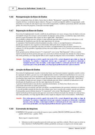17      Manual do SisPreNatal Versão 2.16




1.4.6   Reorganização da Base de Dados
        Para se reorganizar a base de dados, basta clicar no Botão “Reorganiza” e aguardar. Dependendo do
        tamanho da base, vai demorar alguns minutos. Para que o usuário acompanhe melhor a reorganização, serão
        mostrados os nomes de cada arquivo que está sendo reorganizado e também o percentual, além de uma barra
        gráfica. Se a base for pequena, a execução será mais rápida.


1.4.7   Separação da Base de Dados
        Esta rotina foi implementada visando a melhoria de performance nos casos em que a base de dados está com
        um tamanho tal que faz com que o processamento de algumas outras rotinas, ou relatórios fique muito lento,
        alem de ocupar fisicamente mais espaço no disco rígido (HD – Hard Drive).
        Foi escolhida a seleção por ano, porque é a mais indicada para não afetar o relatório de indicadores e o de
        distribuição de freqüência, que são dos mais importantes do sistema.
        A separação é feita baseada na data da primeira consulta, e todos os acompanhamentos subseqüentes,
        mesmo que estejam no ano seguinte ao selecionado, farão parte deste conjunto de dados.
        O critério para que esta separação seja feita sem afetar o acompanhamento das gestantes existentes no
        cadastro, é o de não permitir a separação da base dos dois últimos anos, isto é, nem do ano corrente, nem do
        ano anterior.
        Serão geradas pastas debaixo da pasta “C:sisprenatal” com o nome “BaseSeparada”. Cabe ao usuário
        manter um back-up destas pastas para que caso necessite no futuro de junção das mesmas de volta na base,
        não tenha problema, caso haja alguma falha no disco rígido da máquina onde está instalado o SisPreNatal.

        Atenção     Este rotina passou a existir a partir da versão 2.10 e estará disponível para todos os tipos de
                    instalação. No entanto, é importante alertar que a separação é um processo demorado e
                    manipula bastante a base de dados, sendo imprescindível a realização previa de uma copia de
                    segurança para evitar perda dados, caso haja algum problema durante o processamento.


1.4.8   Junção da Base de Dados
        Esta rotina foi implementada visando o retorno das bases que foram previamente separadas usando a rotina
        de separação de dados, que por sua vez foi implementada visando a melhoria de performance nos casos em
        que a base de dados está com um tamanho tal que faz com que o processamento de algumas outras rotinas,
        ou relatórios fique muito lento, alem de ocupar fisicamente mais espaço no disco rígido (HD – Hard Drive).
        Foi escolhida a seleção por ano, porque é a mais indicada para não afetar o relatório de indicadores e o de
        distribuição de freqüência, que são dos mais importantes do sistema.
        A junção é feita baseada no ano da base separada anteriormente. Ao final a base ficará com o ano
        selecionado adicionado aos dados já existentes.
        O critério para que esta junção seja feita sem afetar o acompanhamento das gestantes existentes no cadastro,
        é o de não permitir a junção da base dos dois últimos anos, isto é, nem do ano corrente, nem do ano anterior.
        Foram geradas pastas debaixo da pasta “C:sisprenatal” com o nome “BaseSeparada”. Cabe ao usuário
        manter um back-up destas pastas para que caso necessite no futuro de junção das mesmas de volta na base,
        não tenha problema, caso haja alguma falha no disco rígido da máquina onde está instalado o SisPreNatal.

        Atenção     Este rotina passou a existir a partir da versão 2.10 e estará disponível para todos os tipos de
                    instalação. No entanto, é importante alertar que a junção é um processo demorado e manipula
                    bastante a base de dados, sendo imprescindível a realização previa de uma copia de segurança
                    para evitar perda dados, caso haja algum problema durante o processamento.


1.4.9   Conversão de Arquivos
        O SISPRENATAL permite a conversão de arquivos para o padrão DBASE/CLIPPER (extensão DBF) ou
            padrão ASCII (Texto – padrão .TXT)

            Basta seguir o seguinte roteiro:

            1.    Selecione na tela à esquerda a pasta de onde quer que seja feita a seleção. Observe que ao entrar na
                  tela o diretório C:SisPreNatalDb é exibido, permitindo assim que os arquivos do sistema sejam

                                                                                           Datasus - Setembro de 2011
 