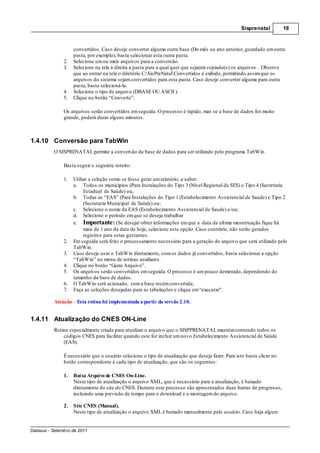 Sisprenatal         18



                    convertidos. Caso deseje converter alguma outra base (Do mês ou ano anterior, guardado em outra
                    pasta, por exemplo), basta selecionar esta outra pasta.
               2.   Selecione um ou mais arquivos para a conversão.
               3.   Selecione na tela à direita a pasta para a qual quer que seja(m) copiado(s) os arquivos . Observe
                    que ao entrar na tela o diretório C:SisPreNatalConvertidos é exibido, permitindo assim que os
                    arquivos do sistema sejam convertidos para esta pasta. Caso deseje converter alguma para outra
                    pasta, basta selecioná-la.
               4.   Selecione o tipo de arquivo (DBASE OU ASCII ).
               5.   Clique no botão “Converte”.

               Os arquivos serão convertidos em seguida. O processo é rápido, mas se a base de dados for muito
               grande, poderá durar alguns minutos.



1.4.10 Conversão para TabWin
          O SISPRENATAL permite a conversão da base de dados para ser utilizado pelo programa TabWin.

               Basta seguir o seguinte roteiro:

               1.   Utilize a seleção como se fosse gerar um relatório, a saber:
                    a. Todos os municípios (Para Instalações do Tipo 3 (Nível Regional da SES) e Tipo 4 (Secretaria
                         Estadual de Saúde) ou;
                    b. Todas as “EAS” (Para Instalações do Tipo 1 (Estabelecimento Assistencial de Saude) e Tipo 2
                         (Secretaria Municipal de Saúde) ou;
                    c. Selecione o nome da EAS (Estabelecimento Assistencial de Saude) e/ou;
                    d. Selecione o período em que se deseja trabalhar
                    e. Importante: (Se desejar obter informações em que a data da ultima mesntruação fique há
                         mais de 1 ano da data de hoje, selecione esta opção. Caso contrário, não serão gerados
                         registros para estas gestantes.
               2.   Em seguida será feito o processamento necessário para a geração do arquivo que será utilizado pelo
                    TabWin.
               3.   Caso deseje usar o TabWin diretamente, com os dados já convertidos, basta selecionar a opção
                    “TabWin” no menu de rotinas auxiliares.
               4.   Clique no botão “Gerar Arquivo”.
               5.   Os arquivos serão convertidos em seguida. O processo é um pouco demorado, dependendo do
                    tamanho da base de dados.
               6.   O TabWin será acionado, com a base recém convertida;
               7.   Faça as seleções desejadas para as tabulações e clique em “executar”.

          Atenção Esta rotina foi implementada a partir da versão 2.10.


1.4.11 Atualização do CNES ON-Line
          Rotina especialmente criada para atualizar o arquivo que o SISPPRENATAL mantém contendo todos os
              códigos CNES para facilitar quando este for incluir um novo Estabelecimento Assistencial de Saúde
              (EAS).

               É necessário que o usuário selecione o tipo de atualização que deseja fazer. Para isto basta clicar no
               botão correspondente à cada tipo de atualização, que são os seguintes:

               1.   Baixa Arquivo de CNES On-Line.
                    Neste tipo de atualização o arquivo XML, que é necessário para a atualização, é baixado
                    diretamente do site do CNES. Durante este processo são apresentados duas barras de progresso,
                    incluindo uma previsão de tempo para o download e a montagem do arquivo.

               2.   Site CNES (Manual).
                    Neste tipo de atualização o arquivo XML é baixado manualmente pelo usuário. Caso haja algum


Datasus - Setembro de 2011
 