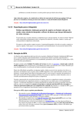 19      Manual do SisPreNatal Versão 2.16



                 problema na conexão da internet o usuário poderá optar por fazê-lo desta forma.



        Após a baixa dos arquivos, eles atualizarão as tabelas do sisprenatal, de tal forma que qualquer EAS que
        precisar ser incluída no sistema, já estará com o número e o nome do Estabelecimento disponível.

        Atenção Esta rotina foi implementada a partir da versão 2.12.


1.4.12 Exportação para o Integrador
            Rotina especialmente criada para geração de arquivos no formato xml, que são
            usados como entrada do integrador, software do datasus que integra informações
            de vários sistemas.

            É necessário que o usuário selecione a competência que se deseja exportar. Ao clicar no botão “Exporta’
            serão selecionados primeiramente todos os registros de cadastros, consultas, exames e vacinas que
            correspondam à competência selecionada.

            Os arquivos serão gerados sempre na pasta c:sisprenatalintegrador e deverão ser usados somente os
            arquivos zipados. Cada arquivo vai corresponder à um Estabelecimento Assistencial de Saúde (EAS).

        Atenção Esta rotina foi implementada a partir da versão 2.12.


1.4.13 Geração do BPA
        Ao final de cada competência (mês/ano) deverá ser gerado o Boletim de Produção Ambulatorial (BPA) para
        que os exames efetuados pelo Estabelecimento Assistencial de Saúde no período sejam faturados e
        ressarcidos pelo SUS. Este boletim deve ser encaminhado, juntamente com os dados do sistema, para o SUS,
        para os devidos procedimentos.

        Os dados gerados pelas Unidades Prestadoras de Serviços deverão ser exportados somente após a emissão
        do BPA magnético, para assegurar que a consolidação dos dados será efetuada com os dados faturados por
        estes Estabelecimentos Assistenciais de Saúde no período (competência).

        Diante das dificuldades geográficas em algumas regiões, aliada ao possível erro mecânico dos drives ou
        disquetes, recomenda-se que, ao gerar o disco de BPA magnético, estes sejam efetuados em dois ou três
        disquetes, visando manter uma cópia do faturamento para os casos em que os mesmos não puderem ser
        lidos pelo sistema SIA-SUS por qualquer problema. Isto porque ao exportar os dados faturados estes se
        tornarão automaticamente indisponíveis para a competência.

        Visando a manutenção da consistência da base de dados, uma nova competência somente será gerada a
        partir do faturamento da competência anterior e a exportação de seus dados para o nível imediatamente
        superior - coordenação municipal ou estadual, dependendo do modelo de gestão do município. Em outras
        palavras, uma nova competência somente será gerada se a rotina de emissão de BPA for executada e a
        rotina de exportação de dados para esta competência for realizada. Recomenda-se, a exemplo do BPA, que a
        geração de nova competência seja efetuada somente na iminência de faturamento.

        Para gerar o BPA, siga os seguintes procedimentos:

            1.   Recomenda-se gerar o Relatório de Verificação de Faturamento e o Relatório de Verificação de
                 Faturamento da Conclusão do Pré-Natal antes de gerar o BPA, para que se tenha uma noção de
                 quantas gestantes serão faturadas e em quais unidades.
            2.   Recomenda-se também fazer uma Cópia de Segurança antes da geração do BPA, pois caso haja
                 algum problema, haverá a possibilidade de se refazer o BPA.
                 Convém notar que, se houver necessidade de se restaurara base, caso haja algum problema na
                 base depois da geração do BPA, e a única cópia disponível é a cópia feita antes da geração do BPA,
                 então, neste caso, devemos restaurar a base, gerar novamente o BPA, e refazer o movimento que
                 porventura tenha-se perdido.


                                                                                          Datasus - Setembro de 2011
 