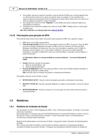 21      Manual do SisPreNatal Versão 2.16



            2. Em seguida, selecione na janela à esquerda o nome do Recibo de BPA que se deseja imprimir. Para
               se selecionar basta clicar com o mouse em cima do nome a ser impresso. Caso tenham vários
               arquivos aparecerá uma pequena barra de rolagem que à direita. Basta então clicar com o mouse na
               barra de rolagem, até aparecer o arquivo desejado.
            3. Em seguida, basta clicar no botão “Imprimir” e será exibida uma tela de seleção de impressora
               (tela padrão do windows).
            4. Finalmente, basta selecionar a impressora e clicar no botão “OK”. Verifique antes se existe papel
               na impressora.
            Obs: Este recibo deve ser entregue junto com o diskette de BPA.


1.4.16 Informações para geração do BPA
        Nesta tela devemos entrar com os dados necessários para a geração do BPA, nos seguintes campos:

            1.   CGC: Entre com o CGC correspondente
            2.   Nome do arquivo de BPA: Entre com o nome (sigla) do arquivo do BPA. Ao gravar o disco de BPA,
                 que será no formato Paxxxxxx.mês, devemos escolher estes seis caracteres de forma que fique
                 facilmente identificado, de forma única. Nos casos dos municípios, sugerimos usar o código do
                 município com seis dígitos, isto é, sem o digito verificador, visto que este numero identifica
                 unicamente o município. O importante é que este nome identifique o município sem dar margens a
                 dupla interpretação.

                 As informações abaixo só serão preenchidas no caso de instalação 2 – Secretaria Municipal de
                 Saúde:

            3.   Gestão: Selecione a gestão do município:
                 a. Plena de Atenção Básica ou
                 b. Plena do Sistema Municipal
            4.   Portaria de Habilitação: Entre com a data que definiu o inicio das atividades daquele município no
                 SisPreNatal, publicada no diário oficial.
                 Obs: Esta data, uma vez entrada, não poderá ser alterada posteriormente.

        Em seguida, selecione um dos botões a seguir:

                 BOTÃO GRAVAÇÃO – Encerra a tela de instalação, gravando as informações necessárias.

                 BOTÃO CANCELAR - Cancela a operação limpando os campos e posicionado o cursor na caixa de
                 CGC.

                 BOTÃO RETORNAR – Retorna, sem gravar. Use esta opção caso não tenha certeza dos dados a
                 serem preenchidos.




1.5     Relatórios

1.5.1   Relatório de Unidades de Saúde
        Nas Instalações do Tipo 3 (Nível Regional da SES) e Tipo 4 (Secretaria Estadual de Saúde) é necessário
        selecionar o município.
        Em seguida pode-se selecionar uma única EAS (Estabelecimento Assistencial de Saúde) ou então se clica no
        Box que diz “Todos os Estabelecimentos de Saúde” e serão selecionados todos os Estabelecimentos
        Assistenciais de Saúde daquele município.

        Relatório de Estabelecimentos Assistenciais de Saúde - Listagem dos dados Cadastrais do Estabelecimento
        de Saúde
        Obs: Apenas para efeito de relatório, será mostrado um número seqüencial, à esquerda para facilitar a
        contagem do número de gestantes listadas. A listagem será ordenada por ordem de número de unidade de


                                                                                          Datasus - Setembro de 2011
 