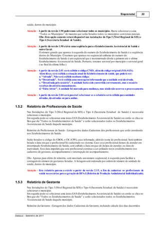 Sisprenatal         22



          saúde, dentro de município.

          Atenção – A partir da versão 1.90 poderemos selecionar todos os municípios. Basta selecionar a caixa
                    “Todos os Municípios” de maneira que serão listados todos os municípios com totais parciais.
                    Obs: Esta opção somente estará disponível nas instalações do Tipo 3 (Nível Regional da SES) e
                    Tipo 4 (Secretaria Estadual de Saúde).

          Atenção – A partir da versão 1.90 existe uma seqüência para o Estabelecimento Assistencial de Saúde e
                    outro Geral.
                    O número grande que aparece à esquerda do numero do Estabelecimento de Saúde é a seqüência
                    dentro do Município. O numero que aparece no seqüencial embaixo do numero do
                    Estabelecimento de Saúde é um seqüencial que é incrementado desde a primeira até o ultimo
                    Estabelecimento Assistencial de Saúde. Portanto, teremos um total por município e um total geral
                    ( ao final da ultima folha ).

          Atenção – A partir da versão 2.01 será exibido o código CNES, além do código original (SIA-SUS).
                    Além disso, será exibida a situação atual do Estabelecimento de saúde, que poderá ser:
                    a. “Ativada”. Não será exibido nenhum código.
                    b. “Desativada”. Será exibida uma mensagem informando que a unidade está destivada.
                    c. “Desativada pelo usuário”. A unidade havia sido convertida corretamente, mas o usuário
                    resolveu desativá-la manualmente.
                    d. “Falta Ativar”. A unidade foi marcada para mudança, mas ainda não ocorreu o processamento.

          Atenção – A partir da versão 2.04 será possível selecionar se o relatório será exibido para unidades
                    ativadas, desativadas ou para ambas.


1.5.2     Relatório de Profissionais de Saúde
          Nas Instalações do Tipo 3 (Nível Regional da SES) e Tipo 4 (Secretaria Estadual de Saúde) é necessário
          selecionar o município.
          Em seguida pode-se selecionar uma única EAS (Estabelecimento Assistencial de Saúde) ou então se clica no
          Box que diz “Todos os Estabelecimentos de Saúde” e serão selecionados todos os Estabelecimentos
          Assistenciais de Saúde daquele município.

          Relatório de Profissionais de Saúde - Listagem dos dados Cadastrais dos profissionais que estão atendendo
          nos Estabelecimentos de Saúde.

          Serão listados o código do CBOS, o CIC (CPF), caso informado, além do nome do profissional. Será também
          listada a data em que o profissional foi cadastrado no sistema. Caso esse profissional deixou de atender em
          determinado Estabelecimento de Saúde, será exibido a data em que ele deixou de atender, ou data de
          inatividade. Esta data impedirá que este profissional continue a ser utilizado neste estabelecimento nos
          cadastros de gestante, acompanhamento e interrupção do acompanhamento.

          Obs: Apenas para efeito de relatório, será mostrado um número seqüencial, à esquerda para facilitar a
          contagem do número de gestantes listadas. A listagem será ordenada por ordem de número de unidade de
          saúde, dentro de município.

          Atenção – Este relatório passou a existir a partir da versão 2.15, a fim de cadastrar os profissionais de
                    saúde necessários para a geração do BPA-I (Boletim de Produção Ambulatorial Individualizado).


1.5.3     Relatório de Gestante
          Nas Instalações do Tipo 3 (Nível Regional da SES) e Tipo 4 (Secretaria Estadual de Saúde) é necessário
          selecionar o município.
          Em seguida pode-se selecionar uma única EAS (Estabelecimento Assistencial de Saúde) ou então se clica no
          Box que diz “Todos os Estabelecimentos de Saúde” e serão selecionados todos os Estabelecimentos
          Assistenciais de Saúde daquele município.

          Relatório da Gestante - Listagem dos dados Cadastrais da Gestante, incluindo cálculo dos dias decorridos


Datasus - Setembro de 2011
 