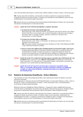 23      Manual do SisPreNatal Versão 2.16



        entre a data da última menstruação e a data de hoje, exibindo também o total por semanas e mês de gestação.

        Obs: Apenas para efeito de relatório, será mostrado um número seqüencial, à esquerda para facilitar a
        contagem do número de gestantes listadas. A listagem será ordenada por ordem alfabética, dentro de cada
        Estabelecimento Assistencial de Saúde selecionado.

        Obs: Quando não houver nenhuma gestante em determinado Estabelecimento de Saúde, não será mostrada
        nem mesmo o Estabelecimento Assistencial de Saúde.

        Atenção – A partir da versão 1.90 foram introduzidas as seguintes alterações:

                   1. Será possível selecionar o intervalo de impressão:
                      Basta selecionar a caixa “Seleciona Período” que aparecerá uma caixa de seleção com as Datas
                      Inicial e Final. Deve-se ter em mente que só serão selecionadas as Gestantes que tem algum
                      documento. Para se visualizar as demais, selecione o relatório de "Gestantes Sem
                      Documentação" no Menu Principal.

                   2. Será possível selecionar todos os municípios:
                      Basta selecionar a caixa “Todos os Municípios” de maneira que serão listados todos os
                      municípios com totais parciais.
                      Obs: Esta opção somente estará disponível nas instalações do Tipo 3 (Nível Regional da SES)
                      e Tipo 4 (Secretaria Estadual de Saúde).

                   3. Passou a existir uma seqüência para o Estabelecimento Assistencial de Saúde e outro Geral.
                      O número grande que aparece à esquerda do Numero da Gestante é a seqüência dentro do
                      Estabelecimento de Saúde. O numero que aparece no seqüencial embaixo do numero da
                      gestante é um seqüencial que é incrementado desde a primeira até a ultima gestante. Portanto,
                      teremos um total por unidade de saúde e um total geral ( ao final da ultima folha ).

        Atenção – A partir da versão 1.91 será possível selecionar apenas as gestantes que estão há menos de 1 ano
                  no cadastro. Basta selecionar a caixa “Mais de 1 ano gestação” de maneira que serão listadas
                  todas as gestantes. Se a caixa não estiver selecionada, somente serão listadas as gestantes que
                  tenham até 1 ano, a partir da data da ultima menstruação.

        Atenção – A partir da versão 2.07 é possível selecionar qual o critério para o período de seleção.
                  Pode ser selecionada a data da primeira consulta (semelhante ao relatório consolidado, por
                  exemplo), ou a data em que foi digitado / atualizado, mostrando assim a digitação de um
                  determinado período.


1.5.4   Relatório de Gestantes Simplificado - Ordem Alfabética
        Nas Instalações do Tipo 3 (Nível Regional da SES) e Tipo 4 (Secretaria Estadual de Saúde) é necessário
        selecionar o município.
        Em seguida pode-se selecionar uma única EAS (Estabelecimento Assistencial de Saúde) ou então se clica no
        Box que diz “Todos os Estabelecimentos de Saúde” e serão selecionados todos os Estabelecimentos
        Assistenciais de Saúde daquele município.

        Relatório de Gestantes Simplificado (Ordem Alfabética) - Listagem dos dados simplificada da gestante,
        contendo apenas as informações necessárias para uma rápida conferencia das gestantes, incluindo número
        da gestante no SisPreNatal, Nome da Gestante, Data de Nascimento e Data da Primeira Consulta.

        Obs: Apenas para efeito de relatório, serão mostrados dois números seqüenciais, à esquerda para facilitar a
        contagem do número de gestantes listadas. O primeiro número conta as gestantes, independente do
        Estabelecimento de saúde, e o segundo as gestantes por unidade de saúde. A listagem será ordenada por
        ordem alfabética, dentro de cada Estabelecimento Assistencial de Saúde selecionado.

        Obs: Quando não houver nenhuma gestante em determinado Estabelecimento de Saúde, não será mostrada
        nem mesmo o Estabelecimento Assistencial de Saúde.




                                                                                          Datasus - Setembro de 2011
 