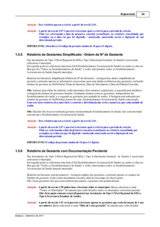 Sisprenatal        24



          Atenção Este relatório passou a existir a partir da versão 2.01.

          Atenção A partir da versão 2.07 é possível selecionar qual o critério para o período de seleção.
                  Pode ser selecionada a data da primeira consulta (semelhante ao relatório consolidado, por
                  exemplo), ou a data em que foi digitado / atualizado, mostrando assim a digitação de um
                  determinado período.

          IMPORTANTE: Além disso, O código da gestante mudou de 10 para 11 dígitos.


1.5.5     Relatório de Gestantes Simplificado - Ordem de Nº de Gestante
          Nas Instalações do Tipo 3 (Nível Regional da SES) e Tipo 4 (Secretaria Estadual de Saúde) é necessário
          selecionar o município.
          Em seguida pode-se selecionar uma única EAS (Estabelecimento Assistencial de Saúde) ou então se clica no
          Box que diz “Todos os Estabelecimentos de Saúde” e serão selecionados todos os Estabelecimentos
          Assistenciais de Saúde daquele município.

          Relatório de Gestantes Simplificado (Ordem de Nº da Gestante) - Listagem dos dados simplificada da
          gestante, contendo apenas as informações necessárias para uma rápida conferencia das gestantes, incluindo
          número da gestante no SisPreNatal, Nome da Gestante, Data de Nascimento e Data da Primeira Consulta.

          Obs: Apenas para efeito de relatório, serão mostrados dois números seqüenciais, à esquerda para facilitar a
          contagem do número de gestantes listadas. O primeiro número conta as gestantes, independente do
          Estabelecimento de saúde, e o segundo as gestantes por unidade de saúde. A listagem será ordenada por
          número da gestante no SisPreNatal, dentro de cada Estabelecimento Assistencial de Saúde selecionado.
          Com este novo relatório, fica mais fácil, o controle e distribuição das séries numéricas por cada unidade de
          saúde.

          Obs: Quando não houver nenhuma gestante em determinado Estabelecimento de Saúde, não será mostrada
          nem mesmo o Estabelecimento Assistencial de Saúde.

          Atenção – Este relatório passou a existir a partir da versão 2.01.

          Atenção – A partir da versão 2.07 é possível selecionar qual o critério para o período de seleção.
                    Pode ser selecionada a data da primeira consulta (semelhante ao relatório consolidado, por
                    exemplo), ou a data em que foi digitado / atualizado, mostrando assim a digitação de um
                    determinado período.

          IMPORTANTE: O código da gestante mudou de 10 para 11 dígitos.


1.5.6     Relatório de Gestante com Documentação Pendente
          Nas Instalações do Tipo 3 (Nível Regional da SES) e Tipo 4 (Secretaria Estadual de Saúde) é necessário
          selecionar o município.
          Em seguida pode-se selecionar uma única EAS (Estabelecimento Assistencial de Saúde) ou então se clica no
          Box que diz “Todos os Estabelecimentos de Saúde” e serão selecionados todos os Estabelecimentos
          Assistenciais de Saúde daquele município.

          Relatório da Gestante sem documentos - Listagem simples das gestantes, contendo apenas os campos de
          Número da gestante, nome e data da primeira consulta, além de um campo de observações.
          Obs: Estas gestantes não possuem nenhum documento, e portanto não podem faturar.

          Atenção – A partir da versão 1.90 poderemos selecionar todos os municípios. Basta selecionar a caixa
                    “Todos os Municípios” de maneira que serão listados todos os municípios com totais parciais.
                    Obs: Esta opção somente estará disponível nas instalações do Tipo 3 (Nível Regional da SES) e
                    Tipo 4 (Secretaria Estadual de Saúde).

          Atenção – A partir da versão 1.91 será possível selecionar apenas as gestantes que estão há menos de 1 ano
                    no cadastro. Basta selecionar a caixa “Mais de 1 ano gestação” de maneira que serão listadas


Datasus - Setembro de 2011
 
