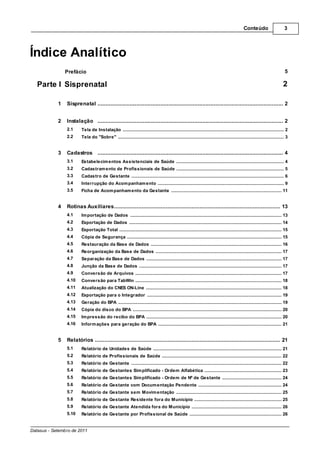 Conteúdo                         3




Índice Analítico
                Prefácio                                                                                                                                                                 5

   Parte I Sisprenatal                                                                                                                                                                  2

            1   Sisprenatal ................................................................................................................... 2


            2   Instalação ................................................................................................................... 2
                2.1     Tela de .......................................................................................................................................................... 2
                                 Instalação
                2.2     Tela do.......................................................................................................................................................... 3
                                "Sobre"


            3   Cadastros ................................................................................................................... 4
                3.1     Estabelecim entos Assistenciais de Saúde
                               .......................................................................................................................................................... 4
                3.2     Cadastram ento de Profissionais de Saúde
                              .......................................................................................................................................................... 5
                3.3     Cadastro de Gestante
                              .......................................................................................................................................................... 6
                3.4     Interrupção do Acom panham ento
                               .......................................................................................................................................................... 9
                3.5     Ficha de Acom panham ento da Gestante
                              .......................................................................................................................................................... 11


            4   Rotinas Auxiliares
                          ................................................................................................................... 13
                4.1     Im portação de Dados
                              .......................................................................................................................................................... 13
                4.2     Exportação de Dados
                              .......................................................................................................................................................... 14
                4.3     Exportação Total
                              .......................................................................................................................................................... 15
                4.4     Cópia .......................................................................................................................................................... 15
                              de Segurança
                4.5     Restauração da Base de Dados
                             .......................................................................................................................................................... 16
                4.6     Reorganização da Base de Dados
                             .......................................................................................................................................................... 17
                4.7     Separação da Base de Dados
                             .......................................................................................................................................................... 17
                4.8     Junção da Base de Dados
                             .......................................................................................................................................................... 17
                4.9     Conversão de Arquivos
                             .......................................................................................................................................................... 17
                4.10    Conversão para TabWin
                             .......................................................................................................................................................... 18
                4.11    Atualização do CNES ON-Line
                               .......................................................................................................................................................... 18
                4.12    Exportação para o Integrador
                              .......................................................................................................................................................... 19
                4.13    Geração do BPA
                             .......................................................................................................................................................... 19
                4.14    Cópia .......................................................................................................................................................... 20
                              do disco do BPA
                4.15    Im pressão do recibo do BPA
                              .......................................................................................................................................................... 20
                4.16    Inform.......................................................................................................................................................... 21
                               ações para geração do BPA


            5   Relatórios ................................................................................................................... 21
                5.1     Relatório de Unidades de Saúde
                              .......................................................................................................................................................... 21
                5.2     Relatório de Profissionais de Saúde
                              .......................................................................................................................................................... 22
                5.3     Relatório de Gestante
                              .......................................................................................................................................................... 22
                5.4     Relatório de Gestantes Sim plificado - Ordem Alfabética
                              .......................................................................................................................................................... 23
                5.5     Relatório de Gestantes Sim plificado - Ordem de Nº de Gestante
                              .......................................................................................................................................................... 24
                5.6     Relatório de Gestante com Docum entação Pendente
                              .......................................................................................................................................................... 24
                5.7     Relatório de Gestante sem Movim entação
                              .......................................................................................................................................................... 25
                5.8     Relatório de Gestante Residente fora do Município
                              .......................................................................................................................................................... 25
                5.9     Relatório de Gestante Atendida fora do Município
                              .......................................................................................................................................................... 26
                5.10    Relatório de Gestante por Profissional de Saúde
                              .......................................................................................................................................................... 26
                                                                                                                                                                                               3
Datasus - Setembro de 2011
 
