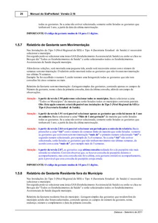 25      Manual do SisPreNatal Versão 2.16



                   todas as gestantes. Se a caixa não estiver selecionada, somente serão listadas as gestantes que
                   tenham até 1 ano, a partir da data da ultima menstruação.

        IMPORTANTE: O código da gestante mudou de 10 para 11 dígitos.



1.5.7   Relatório de Gestante sem Movimentação
        Nas Instalações do Tipo 3 (Nível Regional da SES) e Tipo 4 (Secretaria Estadual de Saúde) é necessário
        selecionar o município.
        Em seguida pode-se selecionar uma única EAS (Estabelecimento Assistencial de Saúde) ou então se clica no
        Box que diz “Todos os Estabelecimentos de Saúde” e serão selecionados todos os Estabelecimentos
        Assistenciais de Saúde daquele município.

        Além destas seleções, será mostrada uma pequena tela, aonde será necessário entrar com o número de
        semanas sem movimentação. O relatório então mostrará todas as gestantes que não tiveram movimentação
        nas ultimas N semanas.
        Exemplo: Se for escolhido o numero 5, então teremos uma listagem de todas as gestantes que não tem
        consultas há cinco semanas ou mais.

        Relatório da Gestante sem movimentação - Listagem simples das gestantes, contendo apenas os campos de
        Número da gestante, nome e data da primeira consulta, data da última consulta, além de um campo de
        observações.

        Atenção – A partir da versão 1.90 poderemos selecionar todos os municípios. Basta selecionar a caixa
                  “Todos os Municípios” de maneira que serão listados todos os municípios com totais parciais.
                  Obs: Esta opção somente estará disponível nas instalações do Tipo 3 (Nível Regional da SES) e
                  Tipo 4 (Secretaria Estadual de Saúde).

        Atenção – A partir da versão 1.91 será possível selecionar apenas as gestantes que estão há menos de 1 ano
                  no cadastro. Basta selecionar a caixa “Mais de 1 ano gestação” de maneira que serão listadas
                  todas as gestantes. Se a caixa não estiver selecionada, somente serão listadas as gestantes que
                  tenham até 1 ano, a partir da data da ultima menstruação.

        Atenção – A partir da versão 2.04 será possível selecionar um período para a emissão do relatório. Basta
                  preencher a caixa “Até” com o número de semanas limite de maneira que serão listadas somente
                  as gestantes que estiverem sem movimentação “mais de” o primeiro numero selecionado “até” o
                  segundo numero selecionado, por exemplo de 3 a 6 semanas. Se a caixa “Até” não estiver
                  selecionada, serão listadas as gestantes que não tenham movimento nas últimas semanas, de
                  acordo com a caixa “mais de”, por exemplo mais de 3 semanas.

        Atenção – A partir da versão 2.07, as gestantes cuja ultima consulta realizada for a de puerpério não mais
                  entrarão no relatório. Convém observar que, se houver consulta de puerpério durante o
                  acompanhamento, mas esta consulta não for a ultima, esta gestante entrará no acompanhamento,
                  pois é provável que esta consulta de puerpério esteja errada.

        IMPORTANTE: O código da gestante mudou de 10 para 11 dígitos.


1.5.8   Relatório de Gestante Residente fora do Município
        Nas Instalações do Tipo 3 (Nível Regional da SES) e Tipo 4 (Secretaria Estadual de Saúde) é necessário
        selecionar o município.
        Em seguida pode-se selecionar uma única EAS (Estabelecimento Assistencial de Saúde) ou então se clica no
        Box que diz “Todos os Estabelecimentos de Saúde” e serão selecionados todos os Estabelecimentos
        Assistenciais de Saúde daquele município.

        Relatório da Gestante residente fora do município - Listagem simples das gestantes que residem fora do
        município aonde elas foram cadastradas, contendo apenas os campos de número da gestante, nome,
        endereço, número e complemento e data da primeira consulta.


                                                                                          Datasus - Setembro de 2011
 