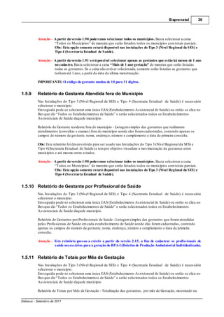 Sisprenatal         26




          Atenção – A partir da versão 1.90 poderemos selecionar todos os municípios. Basta selecionar a caixa
                    “Todos os Municípios” de maneira que serão listados todos os municípios com totais parciais.
                    Obs: Esta opção somente estará disponível nas instalações do Tipo 3 (Nível Regional da SES) e
                    Tipo 4 (Secretaria Estadual de Saúde).

          Atenção – A partir da versão 1.91 será possível selecionar apenas as gestantes que estão há menos de 1 ano
                    no cadastro. Basta selecionar a caixa “Mais de 1 ano gestação” de maneira que serão listadas
                    todas as gestantes. Se a caixa não estiver selecionada, somente serão listadas as gestantes que
                    tenham até 1 ano, a partir da data da ultima menstruação.

          IMPORTANTE: O código da gestante mudou de 10 para 11 dígitos.


1.5.9     Relatório de Gestante Atendida fora do Município
          Nas Instalações do Tipo 3 (Nível Regional da SES) e Tipo 4 (Secretaria Estadual de Saúde) é necessário
          selecionar o município.
          Em seguida pode-se selecionar uma única EAS (Estabelecimento Assistencial de Saúde) ou então se clica no
          Box que diz “Todos os Estabelecimentos de Saúde” e serão selecionados todos os Estabelecimentos
          Assistenciais de Saúde daquele município.

          Relatório da Gestante residente fora do município - Listagem simples das gestantes que realizaram
          atendimentos (consultas e exames) fora do município aonde elas foram cadastradas, contendo apenas os
          campos de número da gestante, nome, endereço, número e complemento e data da primeira consulta.

          Obs: Este relatório foi desenvolvido para ser usado nas Instalações do Tipo 3 (Nível Regional da SES) e
          Tipo 4 (Secretaria Estadual de Saúde) e tem por objetivo visualizar a movimentação de gestantes entre
          municípios e até mesmo entre estados.

          Atenção – A partir da versão 1.90 poderemos selecionar todos os municípios. Basta selecionar a caixa
                    “Todos os Municípios” de maneira que serão listados todos os municípios com totais parciais.
                    Obs: Esta opção somente estará disponível nas instalações do Tipo 3 (Nível Regional da SES) e
                    Tipo 4 (Secretaria Estadual de Saúde).


1.5.10 Relatório de Gestante por Profissional de Saúde
          Nas Instalações do Tipo 3 (Nível Regional da SES) e Tipo 4 (Secretaria Estadual de Saúde) é necessário
          selecionar o município.
          Em seguida pode-se selecionar uma única EAS (Estabelecimento Assistencial de Saúde) ou então se clica no
          Box que diz “Todos os Estabelecimentos de Saúde” e serão selecionados todos os Estabelecimentos
          Assistenciais de Saúde daquele município.

          Relatório de Gestantes por Profissionais de Saúde - Listagem simples das gestantes que foram atendidas
          pelos Profissionais de Saúde em cada estabelecimento de Saúde aonde elas foram cadastradas, contendo
          apenas os campos de número da gestante, nome, endereço, número e complemento e data da primeira
          consulta.

          Atenção – Este relatório passou a existir a partir da versão 2.15, a fim de cadastrar os profissionais de
                    saúde necessários para a geração do BPA-I (Boletim de Produção Ambulatorial Individualizado).


1.5.11 Relatório de Totais por Mês de Gestação
          Nas Instalações do Tipo 3 (Nível Regional da SES) e Tipo 4 (Secretaria Estadual de Saúde) é necessário
          selecionar o município.
          Em seguida pode-se selecionar uma única EAS (Estabelecimento Assistencial de Saúde) ou então se clica no
          Box que diz “Todos os Estabelecimentos de Saúde” e serão selecionados todos os Estabelecimentos
          Assistenciais de Saúde daquele município.

          Relatório de Totais por Mês de Gestação - Totalização das gestantes, por mês de Gestação, mostrando na

Datasus - Setembro de 2011
 