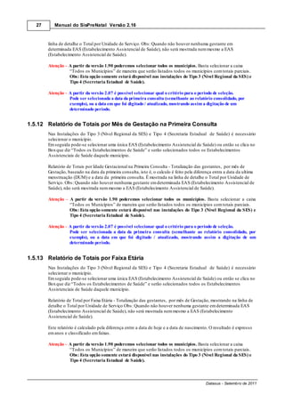 27      Manual do SisPreNatal Versão 2.16



        linha de detalhe o Total por Unidade de Serviço. Obs: Quando não houver nenhuma gestante em
        determinada EAS (Estabelecimento Assistencial de Saúde), não será mostrada nem mesmo a EAS
        (Estabelecimento Assistencial de Saúde).

        Atenção – A partir da versão 1.90 poderemos selecionar todos os municípios. Basta selecionar a caixa
                  “Todos os Municípios” de maneira que serão listados todos os municípios com totais parciais.
                  Obs: Esta opção somente estará disponível nas instalações do Tipo 3 (Nível Regional da SES) e
                  Tipo 4 (Secretaria Estadual de Saúde).

        Atenção – A partir da versão 2.07 é possível selecionar qual o critério para o período de seleção.
                  Pode ser selecionada a data da primeira consulta (semelhante ao relatório consolidado, por
                  exemplo), ou a data em que foi digitado / atualizado, mostrando assim a digitação de um
                  determinado período.


1.5.12 Relatório de Totais por Mês de Gestação na Primeira Consulta
        Nas Instalações do Tipo 3 (Nível Regional da SES) e Tipo 4 (Secretaria Estadual de Saúde) é necessário
        selecionar o município.
        Em seguida pode-se selecionar uma única EAS (Estabelecimento Assistencial de Saúde) ou então se clica no
        Box que diz “Todos os Estabelecimentos de Saúde” e serão selecionados todos os Estabelecimentos
        Assistenciais de Saúde daquele município.

        Relatório de Totais por Idade Gestacional na Primeira Consulta - Totalização das gestantes, por mês de
        Gestação, baseado na data da primeira consulta, isto é, o calculo é feito pela diferença entra a data da ultima
        menstruação (DUM) e a data da primeira consulta. É mostrada na linha de detalhe o Total por Unidade de
        Serviço. Obs: Quando não houver nenhuma gestante em determinada EAS (Estabelecimento Assistencial de
        Saúde), não será mostrada nem mesmo a EAS (Estabelecimento Assistencial de Saúde).

        Atenção    A partir da versão 1.90 poderemos selecionar todos os municípios. Basta selecionar a caixa
                   “Todos os Municípios” de maneira que serão listados todos os municípios com totais parciais.
                   Obs: Esta opção somente estará disponível nas instalações do Tipo 3 (Nível Regional da SES) e
                   Tipo 4 (Secretaria Estadual de Saúde).

        Atenção A partir da versão 2.07 é possível selecionar qual o critério para o período de seleção.
                Pode ser selecionada a data da primeira consulta (semelhante ao relatório consolidado, por
                exemplo), ou a data em que foi digitado / atualizado, mostrando assim a digitação de um
                determinado período.


1.5.13 Relatório de Totais por Faixa Etária
        Nas Instalações do Tipo 3 (Nível Regional da SES) e Tipo 4 (Secretaria Estadual de Saúde) é necessário
        selecionar o município.
        Em seguida pode-se selecionar uma única EAS (Estabelecimento Assistencial de Saúde) ou então se clica no
        Box que diz “Todos os Estabelecimentos de Saúde” e serão selecionados todos os Estabelecimentos
        Assistenciais de Saúde daquele município.

        Relatório de Total por Faixa Etária - Totalização das gestantes, por mês de Gestação, mostrando na linha de
        detalhe o Total por Unidade de Serviço Obs: Quando não houver nenhuma gestante em determinada EAS
        (Estabelecimento Assistencial de Saúde), não será mostrada nem mesmo a EAS (Estabelecimento
        Assistencial de Saúde).

        Este relatório é calculado pela diferença entre a data de hoje e a data de nascimento. O resultado é expresso
        em anos e classificado em faixas.

        Atenção – A partir da versão 1.90 poderemos selecionar todos os municípios. Basta selecionar a caixa
                  “Todos os Municípios” de maneira que serão listados todos os municípios com totais parciais.
                  Obs: Esta opção somente estará disponível nas instalações do Tipo 3 (Nível Regional da SES) e
                  Tipo 4 (Secretaria Estadual de Saúde).



                                                                                            Datasus - Setembro de 2011
 