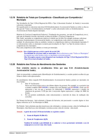 Sisprenatal         30




1.5.19 Relatório de Totais por Competência - Classificado por Competência /
       Município
          Nas Instalações do Tipo 3 (Nível Regional da SES) e Tipo 4 (Secretaria Estadual de Saúde) é necessário
          selecionar o município.
          Em seguida pode-se selecionar uma única EAS (Estabelecimento Assistencial de Saúde) ou então se clica no
          Box que diz “Todos os Estabelecimentos de Saúde” e serão selecionados todos os Estabelecimentos
          Assistenciais de Saúde daquele município.

          Relatório de Total por Competência (Cadastro) - Totalização das gestantes, por mês de Competência, isto é,
          pelo mês da Primeira Consulta, mostrando na linha de detalhe o Total por Competência.
          Obs: Serão mostradas as competências relativas à seleção que foi feita. Por exemplo, podemos selecionar
          uma único Estabelecimento Assistencial de Saúde, e as competências serão relativas somente àquela
          unidade. Se selecionarmos todas as unidades, teremos as competências relativas à determinado município. E
          se selecionarmos todos os municípios (somente para instalações do Tipo 3 ou Tipo 4), teremos todas as
          competências dos municípios.
          Para cada competência serão exibidos os totais por município.

          Atenção Este relatório passou a existir a partir da versão 2.00.
                  Possibilidade de selecionar todos os municípios. Basta selecionar a caixa “Todos os Municípios”
                  de maneira que serão listados todos os municípios com totais parciais.
                  Obs: Esta opção somente estará disponível nas instalações do Tipo 3 (Nível Regional da SES) e
                  Tipo 4 (Secretaria Estadual de Saúde).


1.5.20 Relatório das Fichas de Atendimento das Gestantes
          Este relatório mostra os atendimentos feitos por uma EAS (Estabelecimento
          Assistencial de Saúde).
          Após ter preenchido a primeira parte (Identificação do Estabelecimento), o usuário poderá escolher de que
          forma os dados serão apresentados.

          Os atendimentos feitos naquela EAS (Estabelecimento Assistencial de Saúde), podem ser mostrados de
          duas formas:
                1.    Pelo N.º da Gestante:
                      Neste caso basta entrar com os oito últimos dígitos da gestante. Por exemplo, se a gestante tem
                      o número completo 33011101201 o número que será digitado será 011101201, sendo que 01
                      representa o ano em que a gestante foi cadastrada e 1101201 representa o número da
                      seqüência da gestante. O 33 que não é necessário digitar representa o código do IBGE do
                      Estado.
                2.    Por um período estabelecido, onde selecionaremos o intervalo de datas de realização das
                      consultas.

          Por Número da Gestante : Será solicitado o Número da Gestante, não precisando o usuário digitar os dois
          dígitos referentes ao N.º do Município no IBGE.

          Por Período : Será solicitada uma data inicial (caso não informada o sistema assume a data de habilitação do
          Município), data final (caso não informada o sistema assume a data do sistema data atual).

          Atenção A partir da versão 2.10 foram incluídos os seguintes exames:

                     1.      Exame de Hepatite B (HbsAG).

                     2.      Exame de Toxoplasmose (IgM).

                     Também foi incluída a possibilidade de se cadastrar o risco gestacional, incluindo o uso de
                     campo para se escrever uma observação.




Datasus - Setembro de 2011
 