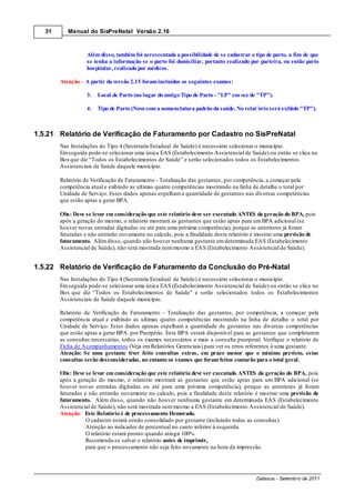 31      Manual do SisPreNatal Versão 2.16



                   Além disso, também foi acrescentada a possibilidade de se cadastrar o tipo de parto, a fim de que
                   se tenha a informação se o parto foi domiciliar, portanto realizado por parteira, ou então parto
                   hospitalar, realizado por médicos.

        Atenção A partir da versão 2.15 foram incluídos os seguintes exames:

                   3.   Local de Parto (no lugar do antigo Tipo de Parto - "LP" em vez de "TP").

                   4.   Tipo de Parto (Novo com a nomenclatura padrão da saúde. No relat´ório será exibido "TP").



1.5.21 Relatório de Verificação de Faturamento por Cadastro no SisPreNatal
        Nas Instalações do Tipo 4 (Secretaria Estadual de Saúde) é necessário selecionar o município.
        Em seguida pode-se selecionar uma única EAS (Estabelecimento Assistencial de Saúde) ou então se clica no
        Box que diz “Todos os Estabelecimentos de Saúde” e serão selecionados todos os Estabelecimentos
        Assistenciais de Saúde daquele município.

        Relatório de Verificação de Faturamento - Totalização das gestantes, por competência, a começar pela
        competência atual e exibindo as ultimas quatro competências mostrando na linha de detalhe o total por
        Unidade de Serviço. Estes dados apenas espelham a quantidade de gestantes nas diversas competências
        que estão aptas a gerar BPA.

        Obs: Deve se levar em consideração que este relatório deve ser executado ANTES da geração do BPA, pois
        após a geração do mesmo, o relatório mostrará as gestantes que estão aptas para um BPA adicional (se
        houver novas entradas digitadas ou até para uma próxima competência), porque as anteriores já foram
        faturadas e não entrarão novamente no calculo, pois a finalidade deste relatório é mostrar uma previsão de
        faturamento. Além disso, quando não houver nenhuma gestante em determinada EAS (Estabelecimento
        Assistencial de Saúde), não será mostrada nem mesmo a EAS (Estabelecimento Assistencial de Saúde).


1.5.22 Relatório de Verificação de Faturamento da Conclusão do Pré-Natal
        Nas Instalações do Tipo 4 (Secretaria Estadual de Saúde) é necessário selecionar o município.
        Em seguida pode-se selecionar uma única EAS (Estabelecimento Assistencial de Saúde) ou então se clica no
        Box que diz “Todos os Estabelecimentos de Saúde” e serão selecionados todos os Estabelecimentos
        Assistenciais de Saúde daquele município.

        Relatório de Verificação de Faturamento - Totalização das gestantes, por competência, a começar pela
        competência atual e exibindo as ultimas quatro competências mostrando na linha de detalhe o total por
        Unidade de Serviço. Estes dados apenas espelham a quantidade de gestantes nas diversas competências
        que estão aptas a gerar BPA. por Puerpério. Esta BPA estará disponível para as gestantes que completarem
        as consultas necessárias, todos os exames necessários e mais a consulta puerperal. Verifique o relatório de
        Ficha de Acompanhamentos (Veja em Relatórios Gerenciais) para ver os erros referentes à uma gestante.
        Atenção: Se uma gestante tiver feito consultas extras, em prazo menor que o mínimo previsto, estas
        consultas serão desconsideradas, no entanto os exames que foram feitos contarão para o total geral.

        Obs: Deve se levar em consideração que este relatório deve ser executado ANTES da geração do BPA, pois
        após a geração do mesmo, o relatório mostrará as gestantes que estão aptas para um BPA adicional (se
        houver novas entradas digitadas ou até para uma próxima competência), porque as anteriores já foram
        faturadas e não entrarão novamente no calculo, pois a finalidade deste relatório é mostrar uma previsão de
        faturamento. Além disso, quando não houver nenhuma gestante em determinada EAS (Estabelecimento
        Assistencial de Saúde), não será mostrada nem mesmo a EAS (Estabelecimento Assistencial de Saúde).
        Atenção: Este Relatório é de processamento Demorado.
                   O cadastro estará sendo consolidado por gestante (incluindo todas as consultas).
                   Atenção ao indicador de percentual no canto inferior à esquerda.
                   O relatório estará pronto quando atingir 100%.
                   Recomenda-se salvar o relatório antes de imprimir,
                   para que o processamento não seja feito novamente na hora da impressão.




                                                                                         Datasus - Setembro de 2011
 