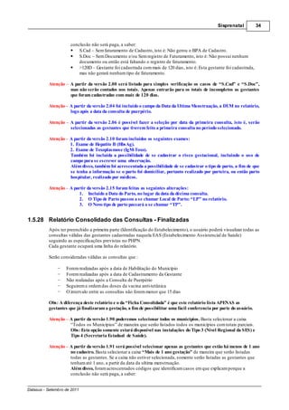 Sisprenatal           34



                      conclusão não será paga, a saber:
                          S.Cad – Sem faturamento de Cadastro, isto é: Não gerou o BPA de Cadastro.
                          S.Doc – Sem Documento e/ou Sem registro de Faturamento, isto é: Não possui nenhum
                          documento ou então está faltando o registro de faturamento.
                          >120D – Gestante foi cadastrada com mais de 120 dias, isto é: Esta gestante foi cadastrada,
                          mas não gerará nenhum tipo de faturamento.

          Atenção     A partir da versão 2.00 será listado para simples verificação os casos de “S.Cad” e “S.Doc”,
                      mas não serão contados nos totais. Apenas entrarão para os totais de incompletos as gestantes
                      que foram cadastradas com mais de 120 dias.

          Atenção A partir da versão 2.04 foi incluído o campo da Data da Ultima Menstruação, a DUM no relatório,
                  logo após a data da consulta de puerpério.

          Atenção     A partir da versão 2.06 é possível fazer a seleção por data da primeira consulta, isto é, serão
                      selecionadas as gestantes que tiverem feito a primeira consulta no período selecionado.

          Atenção A partir da versão 2.10 foram incluídos os seguintes exames:
                  1. Exame de Hepatite B (HbsAg).
                  2. Exame de Toxoplasmose (IgM-Toxo).
                  Também foi incluída a possibilidade de se cadastrar o risco gestacional, incluindo o uso de
                  campo para se escrever uma observação.
                  Além disso, também foi acrescentada a possibilidade de se cadastrar o tipo de parto, a fim de que
                  se tenha a informação se o parto foi domiciliar, portanto realizado por parteira, ou então parto
                  hospitalar, realizado por médicos.

          Atenção – A partir da versão 2.15 foram feitas as seguintes alterações:
                         1. Incluído a Data do Parto, no lugar da data da décima consulta.
                         2. O Tipo de Parto passou a se chamar Local de Parto: “LP” no relatório.
                         3. O Novo tipo de parto passará a se chamar “TP”.


1.5.28 Relatório Consolidado das Consultas - Finalizadas
          Após ter preenchido a primeira parte (Identificação do Estabelecimento), o usuário poderá visualizar todas as
          consultas válidas das gestantes cadastradas naquela EAS (Estabelecimento Assistencial de Saúde)
          seguindo as especificações previstas no PHPN.
          Cada gestante ocupará uma linha do relatório.

          Serão consideradas válidas as consultas que :

                    Forem realizadas após a data de Habilitação do Município
                    Forem realizadas após a data de Cadastramento da Gestante
                    Não realizadas após a Consulta de Puerpério
                    Seguirem a ordem das doses da vacina anti-tetânica
                    O intervalo entre as consultas não forem menor que 15 dias

          Obs: A diferença deste relatório e o da “Ficha Consolidada” é que este relatório lista APENAS as
          gestantes que já finalizaram a gestação, a fim de possibilitar uma fácil conferencia por parte do usuário.

          Atenção – A partir da versão 1.90 poderemos selecionar todos os municípios. Basta selecionar a caixa
                    “Todos os Municípios” de maneira que serão listados todos os municípios com totais parciais.
                    Obs: Esta opção somente estará disponível nas instalações do Tipo 3 (Nível Regional da SES) e
                    Tipo 4 (Secretaria Estadual de Saúde).

          Atenção – A partir da versão 1.91 será possível selecionar apenas as gestantes que estão há menos de 1 ano
                    no cadastro. Basta selecionar a caixa “Mais de 1 ano gestação” de maneira que serão listadas
                    todas as gestantes. Se a caixa não estiver selecionada, somente serão listadas as gestantes que
                    tenham até 1 ano, a partir da data da ultima menstruação.
                    Além disso, foram acrescentados códigos que identificam casos em que explicam porque a
                    conclusão não será paga, a saber:


Datasus - Setembro de 2011
 