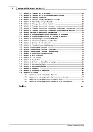 4   Manual do SisPreNatal Versão 2.16


     5.11   Relatório de Totais por Mês de Gestação
                  .......................................................................................................................................................... 26
     5.12   Relatório de Totais por Mês de Gestação na Prim eira Consulta
                  .......................................................................................................................................................... 27
     5.13   Relatório de Totais por Faixa Etária
                  .......................................................................................................................................................... 27
     5.14   Relatório de Totais por Faixa Etária na Prim eira Consulta
                  .......................................................................................................................................................... 28
     5.15   Relatório de Totais de Gestante por Raça / Cor
                  .......................................................................................................................................................... 28
     5.16   Relatório de Totais por Com petência - Cadastro
                  .......................................................................................................................................................... 28
     5.17   Relatório de Totais por Com petência - Conclusão
                  .......................................................................................................................................................... 29
     5.18   Relatório de Totais por Com petência - Classificado por Município / Com petência
                  .......................................................................................................................................................... 29
     5.19   Relatório de Totais por Com petência - Classificado por Com petência / Município
                  .......................................................................................................................................................... 30
     5.20   Relatório das Fichas de Atendim ento das Gestantes
                  .......................................................................................................................................................... 30
     5.21   Relatório de Verificação de Faturam ento por Cadastro no SisPreNatal
                  .......................................................................................................................................................... 31
     5.22   Relatório de Verificação de Faturam ento da Conclusão do Pré-Natal
                  .......................................................................................................................................................... 31
     5.23   Relatório de Faturam ento por Cadastro no SisPreNatal
                  .......................................................................................................................................................... 32
     5.24   Relatório de Faturam ento da Conclusão do Pré-Natal
                  .......................................................................................................................................................... 32
     5.25   Relatório de Gestantes de outras Unidades
                  .......................................................................................................................................................... 32
     5.26   Relatório de Fichas Individuais das Gestantes
                  .......................................................................................................................................................... 33
     5.27   Relatório Consolidado das Consultas
                  .......................................................................................................................................................... 33
     5.28   Relatório Consolidado das Consultas - Finalizadas
                  .......................................................................................................................................................... 34
     5.29   Relatório Consolidado das Consultas - Não Finalizadas
                  .......................................................................................................................................................... 35
     5.30   Relatório de Acom panham ento Interrom pido
                  .......................................................................................................................................................... 36
     5.31   Relatório de Risco Gestacional
                  .......................................................................................................................................................... 36
     5.32   Relatório de Local de Parto
                  .......................................................................................................................................................... 37
     5.33   Relatório de Tipo de Parto
                  .......................................................................................................................................................... 37
     5.34   Relatório de Gestantes no Últim o Mês de Gestação
                  .......................................................................................................................................................... 38
     5.35   Relatório de Municípios Habilitados
                  .......................................................................................................................................................... 38
     5.36   Relatório de Municípios PAB e PSM
                  .......................................................................................................................................................... 39
     5.37   Relatório de Indicadores
                  .......................................................................................................................................................... 40
     5.38   Relatório de Distribuição de Frequência
                  .......................................................................................................................................................... 41
     5.39   Relatórios de Controle
                  .......................................................................................................................................................... 42
            5.39.1                                     ........................................................................................................ 42
                           Relatório de controle de importações - Municípios
            5.39.2                                     ........................................................................................................ 42
                           Relatório de controle de importações - Municípios (com pendências)
            5.39.3                                     ........................................................................................................ 42
                           Relatório de controle de importações - Unidades de Saúde
            5.39.4                                     ........................................................................................................ 43
                           Relatório de controle de importações - Unidades de Saúde (com pendências)


     Índice                                                                                                                                                            44




                                                                                                                                  Datasus - Setembro de 2011
 