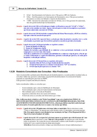 35      Manual do SisPreNatal Versão 2.16



                        S.Cad – Sem faturamento de Cadastro, isto é: Não gerou o BPA de Cadastro.
                        S.Doc – Sem Documento e/ou Sem registro de Faturamento, isto é: Não possui nenhum
                        documento ou então está faltando o registro de faturamento.
                        >120D – Gestante foi cadastrada com mais de 120 dias, isto é: Esta gestante foi cadastrada,
                        mas não gerará nenhum tipo de faturamento.

        Atenção – A partir da versão 2.00 será listado para simples verificação os casos de “S.Cad” e “S.Doc”,
                  mas não serão contados nos totais. Apenas entrarão para os totais de incompletos as gestantes
                  que foram cadastradas com mais de 120 dias.

        Atenção A partir da versão 2.04 foi incluído o campo da Data da Ultima Menstruação, a DUM no relatório,
                logo após a data da consulta de puerpério.

        Atenção     A partir da versão 2.06 é possível fazer a seleção por data da primeira consulta, isto é, serão
                    selecionadas as gestantes que tiverem feito a primeira consulta no período selecionado.

        Atenção A partir da versão 2.10 foram incluídos os seguintes exames:
                1. Exame de Hepatite B (HbsAG).
                2. Exame de Toxoplasmose (IgM).
                Também foi incluída a possibilidade de se cadastrar o risco gestacional, incluindo o uso de
                campo para se escrever uma observação.
                Além disso, também foi acrescentada a possibilidade de se cadastrar o tipo de parto, a fim de que
                se tenha a informação se o parto foi domiciliar, portanto realizado por parteira, ou então parto
                hospitalar, realizado por médicos.

        Atenção – A partir da versão 2.15 foram feitas as seguintes alterações:
                       1. Incluído a Data do Parto, no lugar da data da décima consulta.
                       2. O Tipo de Parto passou a se chamar Local de Parto: “LP” no relatório.
                       3. O Novo tipo de parto passará a se chamar “TP”.


1.5.29 Relatório Consolidado das Consultas - Não Finalizadas
        Após ter preenchido a primeira parte (Identificação do Estabelecimento), o usuário poderá visualizar todas as
        consultas válidas das gestantes cadastradas naquela EAS (Estabelecimento Assistencial de Saúde)
        seguindo as especificações previstas no PHPN.
        Cada gestante ocupará uma linha do relatório.

        Serão consideradas válidas as consultas que :

                  Forem realizadas após a data de Habilitação do Município
                  Forem realizadas após a data de Cadastramento da Gestante
                  Não realizadas após a Consulta de Puerpério
                  Seguirem a ordem das doses da vacina anti-tetânica
                  O intervalo entre as consultas não forem menor que 15 dias

        Obs: A diferença deste relatório e o da “Ficha Consolidada” é que este relatório lista TODAS AS
        GESTANTES QUE TEM 6 CONSULTAS OU A CONSULTA DE PUERPÉRIO REALIZADA, MAS POR
        ALGUM MOTIVO NÃO FINALIZARAM O PRÉ-NATAL, a fim de possibilitar uma fácil conferência por
        parte do usuário. O usuário pode observar os exames e/ou vacinas que faltam.

        Atenção – A partir da versão 1.90 poderemos selecionar todos os municípios. Basta selecionar a caixa
                  “Todos os Municípios” de maneira que serão listados todos os municípios com totais parciais.
                  Obs: Esta opção somente estará disponível nas instalações do Tipo 3 (Nível Regional da SES) e
                  Tipo 4 (Secretaria Estadual de Saúde).

        Atenção – A partir da versão 1.91 será possível selecionar apenas as gestantes que estão há menos de 1 ano
                  no cadastro. Basta selecionar a caixa “Mais de 1 ano gestação” de maneira que serão listadas
                  todas as gestantes. Se a caixa não estiver selecionada, somente serão listadas as gestantes que
                  tenham até 1 ano, a partir da data da ultima menstruação.
                  Além disso, foram acrescentados códigos que identificam casos em que explicam porque a


                                                                                           Datasus - Setembro de 2011
 