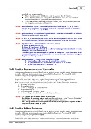 Sisprenatal          36



                     conclusão não será paga, a saber:
                         S.Cad – Sem faturamento de Cadastro, isto é: Não gerou o BPA de Cadastro.
                         S.Doc – Sem Documento e/ou Sem registro de Faturamento, isto é: Não possui nenhum
                         documento ou então está faltando o registro de faturamento.
                         >120D – Gestante foi cadastrada com mais de 120 dias, isto é: Esta gestante foi cadastrada,
                         mas não gerará nenhum tipo de faturamento.

          Atenção – A partir da versão 2.00 será listado para simples verificação os casos de “S.Cad” e “S.Doc”,
                    mas não serão contados nos totais. Apenas entrarão para os totais de incompletos as gestantes
                    que foram cadastradas com mais de 120 dias.

          Atenção A partir da versão 2.04 foi incluído o campo da Data da Ultima Menstruação, a DUM no relatório,
                  logo após a data da consulta de puerpério.

          Atenção    A partir da versão 2.06 é possível fazer a seleção por data da primeira consulta, isto é, serão
                     selecionadas as gestantes que tiverem feito a primeira consulta no período selecionado.

          Atenção A partir da versão 2.10 foram incluídos os seguintes exames:
                  1. Exame de Hepatite B (HbsAg).
                  2. Exame de Toxoplasmose (IgM-Toxo).
                  Também foi incluída a possibilidade de se cadastrar o risco gestacional, incluindo o uso de
                  campo para se escrever uma observação.
                  Além disso, também foi acrescentada a possibilidade de se cadastrar o tipo de parto, a fim de que
                  se tenha a informação se o parto foi domiciliar, portanto realizado por parteira, ou então parto
                  hospitalar, realizado por médicos.

          Atenção – A partir da versão 2.15 foram feitas as seguintes alterações:
                         1. Incluído a Data do Parto, no lugar da data da décima consulta.
                         2. O Tipo de Parto passou a se chamar Local de Parto: “LP” no relatório.
                         3. O Novo tipo de parto passará a se chamar “TP”.


1.5.30 Relatório de Acompanhamento Interrompido
          Após ter preenchido a primeira parte (Identificação do Estabelecimento), o usuário poderá visualizar todas as
          consultas válidas das gestantes cadastradas naquela EAS (Estabelecimento Assistencial de Saúde)
          seguindo as especificações previstas no PHPN.

          Este relatório listará todas as gestantes que estiverem com a sua interrupção de acompanhamento
          cadastrada. Serão exibidos totais por tipo de interrupção por unidade, município e UF.
          Cada gestante ocupará uma linha do relatório e em cada linha serão listadas as seguintes informações:
               1. O número da gestante.
               2. O nome da gestante.
               3. A data da interrupção do acompanhamento.
               4. O tipo da interrupção.
               5. O profissional que preencheu a ficha.
               6. A observação que foi cadastrada por ocasião do preenchimento.

          Atenção Este relatório passou a existir a partir da versão 2.00.
                  Possibilidade de selecionar todos os municípios. Basta selecionar a caixa “Todos os Municípios”
                  de maneira que serão listados todos os municípios com totais parciais.
                  Obs: Esta opção somente estará disponível nas instalações do Tipo 3 (Nível Regional da SES) e
                  Tipo 4 (Secretaria Estadual de Saúde).


1.5.31 Relatório de Risco Gestacional
          Após ter preenchido a primeira parte (Identificação do Estabelecimento), o usuário poderá visualizar todas as
          consultas válidas das gestantes cadastradas naquela EAS (Estabelecimento Assistencial de Saúde)
          seguindo as especificações previstas no PHPN.

          Este relatório listará todas as gestantes que estiverem com o risco gestacional cadastrado. Serão exibidos

Datasus - Setembro de 2011
 
