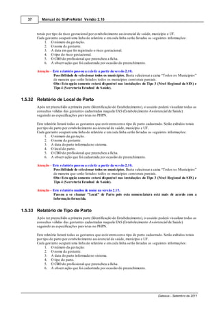37      Manual do SisPreNatal Versão 2.16



        totais por tipo de risco gestacional por estabelecimento assistencial de saúde, município e UF.
        Cada gestante ocupará uma linha do relatório e em cada linha serão listadas as seguintes informações:
              1. O número da gestação.
              2. O nome da gestante.
              3. A data em que foi registrado o risco gestacional.
              4. O tipo do risco gestacional.
              5. O CBO do profissional que preencheu a ficha.
              6. A observação que foi cadastrada por ocasião do preenchimento.

        Atenção Este relatório passou a existir a partir da versão 2.10.
                Possibilidade de selecionar todos os municípios. Basta selecionar a caixa “Todos os Municípios”
                de maneira que serão listados todos os municípios com totais parciais.
                Obs: Esta opção somente estará disponível nas instalações do Tipo 3 (Nível Regional da SES) e
                Tipo 4 (Secretaria Estadual de Saúde).


1.5.32 Relatório de Local de Parto
        Após ter preenchido a primeira parte (Identificação do Estabelecimento), o usuário poderá visualizar todas as
        consultas válidas das gestantes cadastradas naquela EAS (Estabelecimento Assistencial de Saúde)
        seguindo as especificações previstas no PHPN.

        Este relatório listará todas as gestantes que estiverem com o tipo de parto cadastrado. Serão exibidos totais
        por tipo de parto por estabelecimento assistencial de saúde, município e UF.
        Cada gestante ocupará uma linha do relatório e em cada linha serão listadas as seguintes informações:
              1. O número da gestação.
              2. O nome da gestante.
              3. A data do parto informada no sistema.
              4. O local do parto.
              5. O CBO do profissional que preencheu a ficha.
              6. A observação que foi cadastrada por ocasião do preenchimento.

        Atenção Este relatório passou a existir a partir da versão 2.10.
                Possibilidade de selecionar todos os municípios. Basta selecionar a caixa “Todos os Municípios”
                de maneira que serão listados todos os municípios com totais parciais.
                Obs: Esta opção somente estará disponível nas instalações do Tipo 3 (Nível Regional da SES) e
                Tipo 4 (Secretaria Estadual de Saúde).

        Atenção – Este relatório mudou de nome na versão 2.15.
                  Passou a se chamar "Local" de Parto pois esta nomenclatura está mais de acordo com a
                  informação fornecida.


1.5.33 Relatório de Tipo de Parto
        Após ter preenchido a primeira parte (Identificação do Estabelecimento), o usuário poderá visualizar todas as
        consultas válidas das gestantes cadastradas naquela EAS (Estabelecimento Assistencial de Saúde)
        seguindo as especificações previstas no PHPN.

        Este relatório listará todas as gestantes que estiverem com o tipo de parto cadastrado. Serão exibidos totais
        por tipo de parto por estabelecimento assistencial de saúde, município e UF.
        Cada gestante ocupará uma linha do relatório e em cada linha serão listadas as seguintes informações:
              1. O número da gestação.
              2. O nome da gestante.
              3. A data do parto informada no sistema.
              4. O tipo do parto.
              5. O CBO do profissional que preencheu a ficha.
              6. A observação que foi cadastrada por ocasião do preenchimento.




                                                                                            Datasus - Setembro de 2011
 