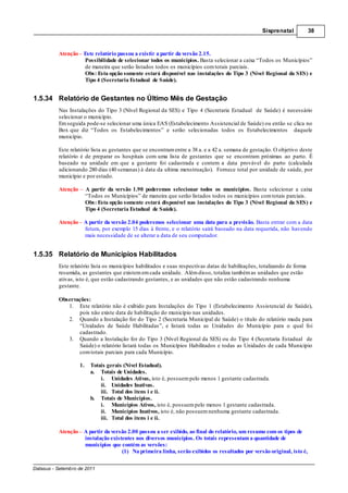 Sisprenatal            38



          Atenção Este relatório passou a existir a partir da versão 2.15.
                  Possibilidade de selecionar todos os municípios. Basta selecionar a caixa “Todos os Municípios”
                  de maneira que serão listados todos os municípios com totais parciais.
                  Obs: Esta opção somente estará disponível nas instalações do Tipo 3 (Nível Regional da SES) e
                  Tipo 4 (Secretaria Estadual de Saúde).


1.5.34 Relatório de Gestantes no Último Mês de Gestação
          Nas Instalações do Tipo 3 (Nível Regional da SES) e Tipo 4 (Secretaria Estadual de Saúde) é necessário
          selecionar o município.
          Em seguida pode-se selecionar uma única EAS (Estabelecimento Assistencial de Saúde) ou então se clica no
          Box que diz “Todos os Estabelecimentos” e serão selecionadas todos os Estabelecimentos daquele
          município.

          Este relatório lista as gestantes que se encontram entre a 38 a. e a 42 a. semana de gestação. O objetivo deste
          relatório é de preparar os hospitais com uma lista de gestantes que se encontram próximas ao parto. É
          baseado na unidade em que a gestante foi cadastrada e contem a data provável do parto (calculada
          adicionando 280 dias (40 semanas) à data da ultima menstruação). Fornece total por unidade de saúde, por
          município e por estado.

          Atenção        A partir da versão 1.90 poderemos selecionar todos os municípios. Basta selecionar a caixa
                         “Todos os Municípios” de maneira que serão listados todos os municípios com totais parciais.
                         Obs: Esta opção somente estará disponível nas instalações do Tipo 3 (Nível Regional da SES) e
                         Tipo 4 (Secretaria Estadual de Saúde).

          Atenção A partir da versão 2.04 poderemos selecionar uma data para a previsão. Basta entrar com a data
                  futura, por exemplo 15 dias à frente, e o relatório sairá baseado na data requerida, não havendo
                  mais necessidade de se alterar a data de seu computador.


1.5.35 Relatório de Municípios Habilitados
          Este relatório lista os municípios habilitados e suas respectivas datas de habilitações, totalizando de forma
          resumida, as gestantes que existem em cada unidade. Além disso, totaliza também as unidades que estão
          ativas, isto é, que estão cadastrando gestantes, e as unidades que não estão cadastrando nenhuma
          gestante.

          Observações:
             1. Este relatório não é exibido para Instalações do Tipo 1 (Estabelecimento Assistencial de Saúde),
                  pois não existe data de habilitação do município nas unidades.
             2. Quando a Instalação for do Tipo 2 (Secretaria Municipal de Saúde) o titulo do relatório muda para
                  “Unidades de Saúde Habilitadas”, e listará todas as Unidades do Município para o qual foi
                  cadastrado.
             3. Quando a Instalação for do Tipo 3 (Nível Regional da SES) ou do Tipo 4 (Secretaria Estadual de
                  Saúde) o relatório listará todas os Municípios Habilitados e todas as Unidades de cada Município
                  com totais parciais para cada Município.

                    1.     Totais gerais (Nível Estadual).
                           a. Totais de Unidades.
                               i. Unidades Ativas, isto é, possuem pelo menos 1 gestante cadastrada.
                               ii. Unidades Inativas.
                               iii. Total dos itens i e ii.
                           b. Totais de Municípios.
                               i. Municípios Ativos, isto é, possuem pelo menos 1 gestante cadastrada.
                               ii. Municípios Inativos, isto é, não possuem nenhuma gestante cadastrada.
                               iii. Total dos itens i e ii.

          Atenção – A partir da versão 2.00 passou a ser exibido, ao final do relatório, um resumo com os tipos de
                    instalação existentes nos diversos municípios. Os totais representam a quantidade de
                    municípios que contém as versões:
                                    (1) Na primeira linha, serão exibidos os resultados por versão original, isto é,

Datasus - Setembro de 2011
 