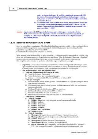 39      Manual do SisPreNatal Versão 2.16



                                       qual a versão que havia antes de ser feita a atualização para a versão 2.00
                                       (ou maior). Caso o município não tenha feito a atualização para a versão
                                       1.90, estará na coluna “< 1.90”. Nesta coluna estão incluídas a versão 1.82
                                       e as versões de teste.
                                   (2) Na segunda linha, serão exibidos os resultados por versão atual, isto é, qual
                                       a versão que está no município após a atualização para a versão 2.00 (ou
                                       maior). Caso o município não tenha feito a atualização para a versão 2.00,
                                       estará na coluna “< 2.00”.

        Atenção – A partir da versão 2.07 é possível selecionar qual o critério para o período de seleção.
                  Pode ser selecionada a data da primeira consulta (semelhante ao relatório consolidado, por
                  exemplo), ou a data em que foi digitado / atualizado, mostrando assim a digitação de um
                  determinado período.


1.5.36 Relatório de Municípios PAB e PSM
        Após ter preenchido a primeira parte (Identificação do Estabelecimento), o usuário poderá visualizar todas as
        consultas válidas das gestantes cadastradas naquela EAS (Estabelecimento Assistencial de Saúde)
        seguindo as especificações previstas no PHPN.
        Cada unidade de saúde ocupará uma linha do relatório.

        Neste relatório, serão listados todos os municípios PAB e PSM que estiverem cadastrados no sistema. Alem
        disso, são totalizadas também os Estabelecimentos que forem “Tipo de Prestador: Municipal e Estadual”,
        juntamente com a quantidade de gestantes que pertencerem a cada um dos grupos citados acima.
        Para completar serão contadas as gestantes cadastradas e que completaram a gestação.

                 Importante: É necessário esclarecer que este relatório somente estará gerando a informação correta
                 após a versão 1.91 ter sido implantada em todos os níveis do estado, desde a unidade de saúde até
                 o próprio estado. As informações serão exportadas e consolidadas no nível estadual.
                 Este Relatório fornece totais nos seguintes níveis:
                 1. Totais por Estabelecimento Assistencial de Saúde:
                     a. Totais de Gestantes Cadastradas.
                     b. Totais de Gestantes que concluíram a Gestação.
                     c. Informa se a Gestante é do Município (MUN) ou do Estado (EST)
                 2. Totais por Município:
                     a. Unidades Ativas, isto é, informa quantos Estabelecimentos de Saúde possuem pelo menos
                          uma gestante cadastrada.
                     b. Unidades Inativas, isto é, informa quantos Estabelecimentos de Saúde não tem nenhuma
                          gestante cadastrada.
                     c. Unidades Municipais, isto é, geram o BPA no município.
                     d. Unidades Estaduais, isto é, geram o BPA no Estado.
                     e. Gestantes cadastradas em todas as unidades.
                     f. Gestantes que concluíram o Pré-Natal em todos os Estabelecimentos.
                 3. Totais gerais (Nível Estadual).
                     a. Totais de Unidades.
                          i. Unidades Ativas, isto é, possuem pelo menos 1 gestante cadastrada.
                          ii. Unidades Inativas.
                          iii. Total dos itens i e ii.
                          iv. Unidades Municipais
                          v. Unidades Estaduais.
                          vi. Unidades Não Classificadas.
                          vii. Total de iv, v e vi.
                     b. Totais de Municípios.
                          i. Municípios Ativos, isto é, possuem pelo menos 1 gestante cadastrada.
                          ii. Municípios Inativos, isto é, não possuem nenhuma gestante cadastrada.
                          iii. Total dos itens i e ii.
                          iv. Municípios PAB, isto é, Plenos de Atenção Básica.
                          v. Municípios PSM, isto é, Plenos do Sistema Municipal
                          vi. Outros Municípios, isto é, municípios que estavam utilizando versões anteriores à
                               1.91, e não possuíam informações suficientes nos arquivos de exportação para


                                                                                          Datasus - Setembro de 2011
 