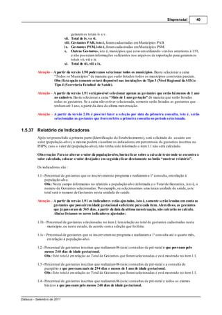 Sisprenatal         40



                                   gerarem os totais iv e v.
                             vii. Total de iv, v e vi.
                             viii. Gestantes PAB, isto é, foram cadastradas em Municípios PAB.
                             ix. Gestantes PSM, isto é, foram cadastradas em Municípios PSM.
                             x. Outras Gestantes, isto é, municípios que estavam utilizando versões anteriores à 1.91,
                                   e não possuíam informações suficientes nos arquivos de exportação para gerarem os
                                   totais vii, viii e ix.
                             xi. Total de vii, viii e ix.

          Atenção – A partir da versão 1.90 poderemos selecionar todos os municípios. Basta selecionar a caixa
                    “Todos os Municípios” de maneira que serão listados todos os municípios com totais parciais.
                    Obs: Esta opção somente estará disponível nas instalações do Tipo 3 (Nível Regional da SES) e
                    Tipo 4 (Secretaria Estadual de Saúde).

          Atenção – A partir da versão 1.91 será possível selecionar apenas as gestantes que estão há menos de 1 ano
                    no cadastro. Basta selecionar a caixa “Mais de 1 ano gestação” de maneira que serão listadas
                    todas as gestantes. Se a caixa não estiver selecionada, somente serão listadas as gestantes que
                    tenham até 1 ano, a partir da data da ultima menstruação.

          Atenção    A partir da versão 2.06 é possível fazer a seleção por data da primeira consulta, isto é, serão
                     selecionadas as gestantes que tiverem feito a primeira consulta no período selecionado.


1.5.37 Relatório de Indicadores
          Após ter preenchido a primeira parte (Identificação do Estabelecimento), será solicitado do usuário um
          valor (população-alvo), o mesmo poderá visualizar os indicadores em percentuais da gestantes inscritas no
          PHPN, caso o valor de (população-alvo), não tenha sido informado o item 1.1 não será calculado.

          Observação: Para se alterar o valor da população-alvo, basta clicar sobre a caixa de texto onde se encontra o
          valor calculado, colocar o valor desejado e em seguida clicar diretamente no botão “mostrar relatório”.

          Os indicadores são :

          1.1 - Percentual de gestantes que se inscreveram no programa e realizaram a 1ª consulta, em relação à
                população-alvo.
                Obs: Neste campo informamos no relatório a população-alvo informada e o Total de Gestantes, isto é, o
                numero de Gestantes selecionadas. Por exemplo, se selecionarmos uma única unidade de saúde, este
                total será o numero de Gestantes nesta unidade de saúde.

          Atenção – A partir da versão 1.91 os indicadores estão ajustados, isto é, somente serão levadas em conta as
                    gestantes que possuírem idade gestacional suficiente para cada item. Alem disso, as gestantes
                    que já passaram de 365 dias, a partir da data da ultima menstruação, não entrarão no calculo.
                    Abaixo listamos os novos indicadores ajustados:

          1.1b - Percentual de gestantes selecionadas no item 1.1em relação ao total de gestantes cadastradas neste
                 município, ou neste estado, de acordo com a seleção que foi feita.

          1.1c - Percentual de gestantes que se inscreveram no programa e realizaram a 1ª consulta até o quarto mês,
                 em relação à população-alvo.

          1.2 - Percentual de gestantes inscritas que realizaram 06 (seis) consultas de pré-natal e que possuam pelo
                menos 240 dias de idade gestacional.
                Obs: Este total é em relação ao Total de Gestantes que foram selecionadas e está mostrado no item 1.1.

          1.3 - Percentual de gestantes inscritas que realizaram 06 (seis) consultas de pré-natal e a consulta de
                puerpério e que possuam mais de 294 dias e menos de 1 ano de idade gestacional.
                Obs: Este total é em relação ao Total de Gestantes que foram selecionadas e está mostrado no item 1.1.

          1.4 - Percentual de gestantes inscritas que realizaram 06 (seis) consultas de pré-natal e todos os exames
                básicos e que possuam pelo menos 240 dias de idade gestacional.


Datasus - Setembro de 2011
 