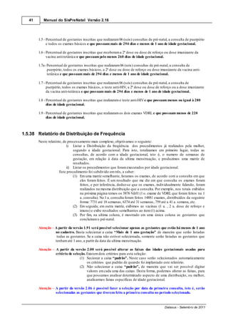 41      Manual do SisPreNatal Versão 2.16




        1.5 - Percentual de gestantes inscritas que realizaram 06 (seis) consultas de pré-natal, a consulta de puerpério
              e todos os exames básicos e que possuam mais de 294 dias e menos de 1 ano de idade gestacional.

        1.6 - Percentual de gestantes inscritas que receberam a 2ª dose ou dose de reforço ou dose imunizante da
              vacina anti-tetânica e que possuam pelo menos 260 dias de idade gestacional.

        1.7a- Percentual de gestantes inscritas que realizaram 06 (seis) consultas de pré-natal, a consulta de
              puerpério, todos os exames básicos, a 2ª dose ou dose de reforço ou dose imunizante da vacina anti-
              tetânica e que possuam mais de 294 dias e menos de 1 ano de idade gestacional.

        1.7 - Percentual de gestantes inscritas que realizaram 06 (seis) consultas de pré-natal, a consulta de
              puerpério, todos os exames básicos, o teste anti-HIV, a 2ª dose ou dose de reforço ou a dose imunizante
              da vacina anti-tetânica e que possuam mais de 294 dias e menos de 1 ano de idade gestacional.

        1.8 - Percentual de gestantes inscritas que realizaram o teste anti-HIV e que possuam menos ou igual à 280
              dias de idade gestacional.

        1.9 - Percentual de gestantes inscritas que realizaram os dois exames VDRL e que possuam menos de 220
              dias de idade gestacional.



1.5.38 Relatório de Distribuição de Frequência
        Neste relatório, de processamento mais complexo, objetivamos o seguinte:
                           i) Listar a Distribuição da freqüência dos procedimentos já realizados pela mulher,
                               segundo a idade gestacional. Para isto, totalizamos em primeiro lugar, todas as
                               consultas, de acordo com a idade gestacional, isto é, o numero de semanas de
                               gestação, em relação à data da ultima menstruação, e produzimos uma matriz de
                               resultados.
                           ii) Listar os procedimentos que foram executados por idade gestacional.
                      Este procedimento foi subdivido em três, a saber:
                               (1) Em uma matriz semelhante, listamos os exames, de acordo com a consulta em que
                                    eles foram feitos. É um resultado que me diz em que consulta os exames foram
                                    feitos, e por inferência, deduz-se que os exames, individualmente falando, foram
                                    realizados na mesma distribuição que a consulta. Por exemplo, nos totais exibidos
                                    na próxima página temos os 5876 Vdrl1 (1 o. exame de VDRL que foram feitos na 1
                                    a. consulta). Na 1 a. consulta foram feitos 14881 exames, distribuídos da seguinte
                                    forma: 7731 até 18 semanas, 6374 até 31 semanas, 759 até a 41 a. semana, etc.
                               (2) Em seguida, em outra matriz, exibimos as vacinas (1 a. , 2 a. dose de reforço e
                                    imune) e exibe resultados semelhantes ao item (1) acima.
                               (3) Por fim, na ultima coluna, é mostrado em uma única coluna as gestantes que
                                    concluíram o pré-natal.

        Atenção A partir da versão 1.91 será possível selecionar apenas as gestantes que estão há menos de 1 ano
                no cadastro. Basta selecionar a caixa “Mais de 1 ano gestação” de maneira que serão listadas
                 todas as gestantes. Se a caixa não estiver selecionada, somente serão listadas as gestantes que
                tenham até 1 ano, a partir da data da ultima menstruação.

        Atenção    A partir da versão 2.00 será possível alterar as faixas das idades gestacionais usadas para
                   critério de seleção. Existem dois critérios para esta seleção:
                                   (1) Secionar a caixa “padrão”. Neste caso serão selecionados automaticamente
                                        os critérios que padrão de quando foi implantado este relatório.
                                   (2) Não selecionar a caixa “padrão”, de maneira que vai ser possível digitar
                                        valores em cada uma das caixas. Desta forma, podemos alterar as faixas, para
                                        que possamos analisar determinado aspecto de uma distribuição, ou melhor,
                                        analisarmos faixas específicas de idade gestacional.

        Atenção    A partir da versão 2.06 é possível fazer a seleção por data da primeira consulta, isto é, serão
                   selecionadas as gestantes que tiverem feito a primeira consulta no período selecionado.


                                                                                             Datasus - Setembro de 2011
 