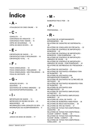 Índice    44




Índice                                                -M-
                                                      MUNICIPIOS PAB E PSM - 39
-A-
 ATUALIZACAO DO CNES ONLINE - 18
                                                      -P-
                                                      PROFISSIONAL - 5
-C-
 CONSULTA - 11
                                                      -R-
 CONVERSAO DE ARQUIVOS - 17                           RELATORIO DE ACOMPANHAMENTO
 CONVERSAO PARA TABWIN - 18                           INTERROMPIDO - 36
 CÓPIA DE SEGURANÇA - 15                              RELATÓRIO DE CADASTRO NO SISPRENATAL -
 CÓPIA DO DISCO DO BPA - 20                            32
                                                      RELATÓRIO DE CONCLUSÃO DO PRÉ-NATAL - 32

-E-                                                   RELATÓRIO DE CONTROLE DE IMPORTAÇÃO -
                                                      MUNICIPIOS - 42
                                                      RELATÓRIO DE CONTROLE DE IMPORTAÇÃO -
 EXPORTAÇÃO DE DADOS - 14
                                                      MUNICIPIOS - COM PENDÊNCIAS - 42
 EXPORTACAO PARA O INTEGRADOR - 19
                                                      RELATÓRIO DE CONTROLE DE IMPORTAÇÃO -
 EXPORTAÇÃO TOTAL - 15                                UNIDADES DE SAUDE - 42
                                                      RELATÓRIO DE CONTROLE DE IMPORTAÇÃO -
-F-                                                   UNIDADES DE SAUDE - COM PENDÊNCIAS - 43
                                                      RELATORIO DE DISTRIBUICAO DE FREQUENCIA -
 FICHA   CONSOLIDADA          - 33                     41
 FICHA   CONSOLIDADA         - FINALIZADAS - 34       RELATÓRIO DE GESTANTES - 22
 FICHA   CONSOLIDADA         - NÃO FINALIZADAS - 35   RELATÓRIO DE GESTANTES ATENDIDAS FORA
                                                      DO MUNICÍPIO - 26
 FICHA   DA GESTANTE         - 33
                                                      RELATÓRIO DE GESTANTES COM
                                                      DOCUMENTAÇÃO PENDENTE - 24
-G-                                                   RELATÓRIO DE GESTANTES NO ULTIMO MÊS DE
                                                      GESTAÇÃO - 38
 GERAÇÃO DO BPA - 19                                  RELATÓRIO DE GESTANTES RESIDENTES FORA
 GESTANTE - 6                                         DO MUNICÍPIO - 25
 GESTANTES DE OUTRAS UNIDADES - 32                    RELATÓRIO DE GESTANTES SEM
 GESTANTESPORPROFISSIONAL - 26                        MOVIMENTAÇÃO - 25
                                                      RELATÓRIO DE GESTANTES SIMPLIFICADO
                                                      ALFABETICO - 23
-I-                                                   RELATÓRIO DE GESTANTES SIMPLIFICADO
                                                      NUMERICO - 24
 IMPORTAÇÃO DE DADOS - 13                             RELATORIO DE LOCAL DE PARTO - 37
 IMPRESSÃO DO RECIBO DO BPA - 20                      RELATÓRIO DE MUNICIPIOS HABILITADOS - 38
 INDICADORES - 40                                     RELATORIO DE RISCO GESTACIONAL - 36
 INFORMAÇÕES PARA GERAÇÃO DO BPA - 21                 RELATORIO DE TIPO DE PARTO - 37
 INTERRUPÇÃO DO ACOMPANHAMENTO - 9                    RELATÓRIO DE TOTAIS POR COMPETÊNCIA -
                                                      CADASTRO - 28

-J-                                                   RELATÓRIO DE TOTAIS POR COMPETÊNCIA -
                                                      CLASSIF. COMPET. / MUNIC. - 30
                                                      RELATÓRIO DE TOTAIS POR COMPETÊNCIA -
 JUNCAO DA BASE DE DADOS - 17
                                                      CLASSIF. MUNIC. / COMPET. - 29
                                                      RELATÓRIO DE TOTAIS POR COMPETÊNCIA -
                                                      CONCLUSÃO - 29

Datasus - Setembro de 2011
 