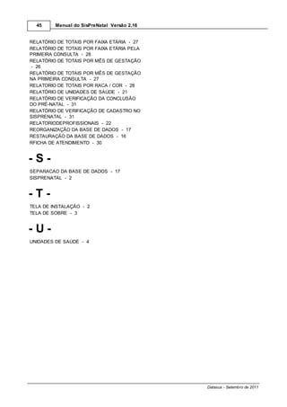 45     Manual do SisPreNatal Versão 2.16


RELATÓRIO DE TOTAIS POR FAIXA ETÁRIA - 27
RELATÓRIO DE TOTAIS POR FAIXA ETÁRIA PELA
PRIMEIRA CONSULTA - 28
RELATÓRIO DE TOTAIS POR MÊS DE GESTAÇÃO
- 26
RELATÓRIO DE TOTAIS POR MÊS DE GESTAÇÃO
NA PRIMEIRA CONSULTA - 27
RELATORIO DE TOTAIS POR RACA / COR - 28
RELATÓRIO DE UNIDADES DE SAÚDE - 21
RELATÓRIO DE VERIFICAÇÃO DA CONCLUSÃO
DO PRÉ-NATAL - 31
RELATÓRIO DE VERIFICAÇÃO DE CADASTRO NO
SISPRENATAL - 31
RELATORIODEPROFISSIONAIS - 22
REORGANIZAÇÃO DA BASE DE DADOS - 17
RESTAURAÇÃO DA BASE DE DADOS - 16
RFICHA DE ATENDIMENTO - 30


-S-
SEPARACAO DA BASE DE DADOS - 17
SISPRENATAL - 2


-T-
TELA DE INSTALAÇÃO - 2
TELA DE SOBRE - 3


-U-
UNIDADES DE SAÚDE - 4




                                             Datasus - Setembro de 2011
 
