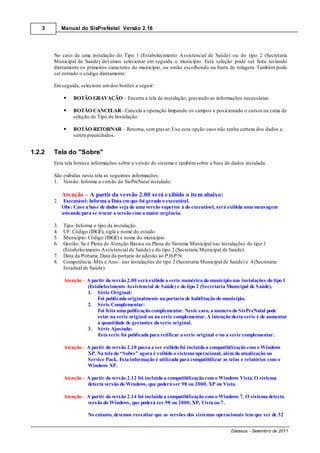 3        Manual do SisPreNatal Versão 2.16




        No caso de uma instalação do Tipo 1 (Estabelecimento Assistencial de Saúde) ou do tipo 2 (Secretaria
        Municipal de Saúde) devemos selecionar em seguida o município. Esta seleção pode ser feita teclando
        diretamente os primeiros caracteres do município, ou então escolhendo na barra de rolagem. Também pode
        ser entrado o código diretamente.

        Em seguida, selecione um dos botões a seguir:

                  BOTÃO GRAVAÇÃO – Encerra a tela de instalação, gravando as informações necessárias.

                  BOTÃO CANCELAR - Cancela a operação limpando os campos e posicionado o cursor na caixa de
                  seleção de Tipo de Instalação.

                  BOTÃO RETORNAR – Retorna, sem gravar. Use esta opção caso não tenha certeza dos dados a
                  serem preenchidos.


1.2.2   Tela do "Sobre"
        Esta tela fornece informações sobre a versão do sistema e também sobre a base de dados instalada.

        São exibidas nesta tela as seguintes informações:
        1. Versão: Informa a versão do SisPreNatal instalado.

             Atenção – A partir da versão 2.00 será exibido o item abaixo:
        2.    Executável: Informa a Data em que foi gerado o executável.
             Obs: Caso a base de dados seja de uma versão superior à do executável, será exibida uma mensagem
             avisando para se trocar a versão com a maior urgência.

        3.   Tipo: Informa o tipo da instalação.
        4.   UF: Código (IBGE), sigla e nome do estado
        5.   Município: Código (IBGE) e nome do município.
        6.   Gestão: Se é Plena de Atenção Básica ou Plena do Sistema Municipal nas instalações do tipo 1
             (Estabelecimento Assistencial de Saúde) e do tipo 2 (Secretaria Municipal de Saúde).
        7.   Data da Portaria: Data da portaria de adesão ao P.H.P.N.
        8.   Competência: Mês e Ano - nas instalações do tipo 2 (Secretaria Municipal de Saúde) e 4 (Secretaria
             Estadual de Saúde).

             Atenção – A partir da versão 2.00 será exibido a serie numérica do município nas instalações do tipo 1
                       (Estabelecimento Assistencial de Saúde) e do tipo 2 (Secretaria Municipal de Saúde).
                       1. Série Original:
                            Foi publicada originalmente na portaria de habilitação do município.
                       2. Série Complementar:
                            Foi feita uma publicação complementar. Neste caso, a numero do SisPreNatal pode
                            estar na serie original ou na serie complementar. A intenção desta serie é de aumentar
                            a quantidade de gestantes da serie original.
                       3. Série Ajustada:
                            Esta serie foi publicada para retificar a serie original e/ou a serie complementar.

             Atenção – A partir da versão 2.10 passa a ser exibido foi incluída a compatibilização com o Windows
                       XP. Na tela do “Sobre” agora é exibido o sistema operacional, além da atualização ou
                       Service Pack. Esta informação é utilizada para compatibilizar as telas e relatórios com o
                       Windows XP.

             Atenção – A partir da versão 2.12 foi incluída a compatibilização com o Windows Vista. O sistema
                       detecta versão do Windows, que poderá ser 98 ou 2000, XP ou Vista.

             Atenção – A partir da versão 2.14 foi incluída a compatibilização com o Windows 7. O sistema detecta
                       versão do Windows, que poderá ser 98 ou 2000, XP, Vista ou 7.

                        No entanto, devemos ressaltar que as versões dos sistemas operacionais tem que ser de 32


                                                                                          Datasus - Setembro de 2011
 