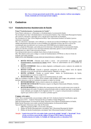 Sisprenatal           4



                             bits. Caso o sistema operacional seja de 64 bits, uma das soluções é utilizar uma máquina
                             virtual, simulando um sistema operacional completo.



1.3       Cadastros

1.3.1     Estabelecimentos Assistenciais de Saúde
          Painel “Estabelecimentos Assistenciais de Saúde” .
          Neste Painel, seleciona-se o Município e o Estabelecimento Assistencial de Saúde.
          Nas Instalações do Tipo 1 (Estabelecimento Assistencial de Saúde) e Tipo 2 (Secretaria Municipal de Saúde)
          não é preciso selecionar o município, pois o mesmo já foi selecionado na instalação.
          Nas Instalações do Tipo 3 (Nível Regional da SES) e Tipo 4 (Secretaria Estadual de Saúde) é preciso
          selecionar o município.
          Obs: Ao selecionar o município, será verificado se o mesmo possui data de habilitação. Caso negativo, será
          exibida uma pequena tela, para que se possa habilitar este município na hora, mas deve-se levar em
          consideração que esta data deve ser a correta, pois NÃO SERÁ possível alterá-la mais tarde.
          Após a seleção do Município, será então possível selecionar o Estabelecimento Assistencial de Saúde,
          através de uma lista suspensa. Caso não haja nenhuma cadastrada, apenas a tecla de Inclusão estará
          liberada para uso, além, é claro da tecla de retorno.
          Caso deseje incluir uma nova unidade, basta clicar no botão de inclusão.
          Obs: Não adianta entrar com o código e o nome do Estabelecimento ANTES de se clicar no botão de
          inclusão, pois nada será feito.
          PORTANTO, EM PRIMEIRO LUGAR, DEVE-SE SELECIONAR A OPERAÇÃO.

                   BOTÃO INCLUIR - Clicando neste botão o cursor será posicionado no código da EAS
                   (Estabelecimento Assistencial de Saúde) dando inicio ao cadastramento da nova unidade no
                   sistema.
                   BOTÃO CONFIRMAR - Grava os dados digitados confirmando assim o cadastro da unidade de
                   saúde no sistema.
                   BOTÃO CANCELAR - Cancela a operação carregando na tela os campos antes de alguma
                   alteração, ou no caso de não haver nenhum registro, limpando os campos.
                   BOTÃO ALTERAR - Permite ao usuário alterar dados do Estabelecimento de Saúde,
                   posicionando-se o cursor no campo C.G.C.
                   BOTÃO EXCLUIR - Apaga o registro do Estabelecimento de saúde.
          OBS: Ao confirmar a exclusão os dados desta unidade serão perdidos para sempre, não podendo o usuário
          desfazer o processo, a não ser incluindo novamente os dados no sistema.
                   BOTÃO RETORNAR - Fecha a tela de cadastro de unidades de saúde
                   BOTOES DE NAVEGAÇÃO: Posiciona o arquivo no Registro Selecionado (Primeiro, Anterior,
                   Próximo ou Ultimo)
                   BOTÃO DE PESQUISA: Este Botão abre uma pequena tela onde se pode entrar com o nome do
                   Estabelecimento de saúde. O cadastro será posicionado então no registro que mais se aproximar ao
                   nome solicitado, por exemplo: Se for digitada a letra “L”, o arquivo será posicionado no primeiro
                   registro que contiver a letra “L” ou então o próximo registro.

          Campos relevantes :
          C.G.C.: Deve ser preenchido com um número válido de C.G.C. (Cadastro Geral de Contribuintes, agora
          chamado de C.N.P.J. – Cadastro Nacional de Pessoa Jurídica). Campo Obrigatório.
          Sigla da Estabelecimento Assistencial de Saúde: Preencha com a sigla do Estabelecimento de Saúde.
          Razão Social: Preencher com a razão social da Estabelecimento Assistencial de Saúde.
          Tipo do Prestador: Selecionar com o Tipo do Prestador.
                   OBS: Para geração do BPA, é necessário selecionar:
               1. Público de Gestão Municipal para a instalação Tipo 2 (Secretaria Municipal de Saúde).
               2. Público de Gestão Estadual para a instalação Tipo 4 (Secretaria Estadual de Saúde).

          Atenção – A partir da versão 2.01 está sendo criado o conceito de unidade “ativada” e “desativada”. Nesta
                    versão, será feita a conversão dos códigos SIA para CNES (Cadastro Nacional de
                    Estabelecimentos de Saúde). As Unidades de Saúde passarão a se denominar EAS


Datasus - Setembro de 2011
 