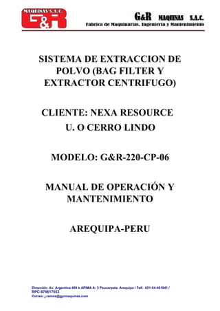 Dirección: Av. Argentina 409 b APIMA A- 3 Paucarpata Arequipa / Telf. 051-54-461641 /
RPC:974617553
Correo: j.ramos@gyrmaquinas.com
SISTEMA DE EXTRACCION DE
POLVO (BAG FILTER Y
EXTRACTOR CENTRIFUGO)
CLIENTE: NEXA RESOURCE
U. O CERRO LINDO
MODELO: G&R-220-CP-06
MANUAL DE OPERACIÓN Y
MANTENIMIENTO
AREQUIPA-PERU
 