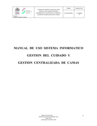 CÓDIGO        Nº RESOLUCIÓN
                                      COMPLEJO HOSPITALARIO SAN JOSÉ
                                        MANUAL DE USO DEL SISTEMA
                                    INFORMATICO, GESTION DEL CUIDADO Y        FECHA REVISIÓN     Nº VERSIÓN
                                      GESTION CENTRALIZADA DE CAMAS.                                 1.0
Dirección
Unidad de Gestión del Cuidado




MANUAL DE USO SISTEMA INFORMATICO

                                GESTION DEL CUIDADO Y

         GESTION CENTRALIZADA DE CAMAS




                                           Manual de Instrucción                                              1
                                       Elaborado por Silvana Santander Azar
                                                    Mayo 2010
                                           Actualizado Noviembre 2010
 