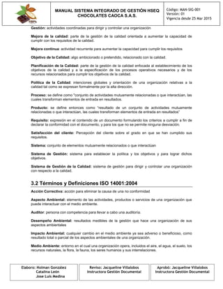 MANUAL SISTEMA INTEGRADO DE GESTIÓN HSEQ
CHOCOLATES CAOCA S.A.S.
Código: MAN-SIG-001
Versión: 01
Vigencia desde 25 Mar 2015
Elaboro: Holman González
Catalina León
Jose Luis Medina
Reviso: Jacqueline Villalobos
Instructora Gestión Documental
Aprobó: Jacqueline Villalobos
Instructora Gestión Documental
Gestión: actividades coordinadas para dirigir y controlar una organización
Mejora de la calidad: parte de la gestión de la calidad orientada a aumentar la capacidad de
cumplir con los requisitos de la calidad.
Mejora continua: actividad recurrente para aumentar la capacidad para cumplir los requisitos
Objetivo de la Calidad: algo ambicionado o pretendido, relacionado con la calidad.
Planificación de la Calidad: parte de la gestión de la calidad enfocada al establecimiento de los
objetivos de la calidad y a la especificación de los procesos operativos necesarios y de los
recursos relacionados para cumplir los objetivos de la calidad.
Política de la Calidad: intenciones globales y orientación de una organización relativas a la
calidad tal como se expresan formalmente por la alta dirección.
Proceso: se define como "conjunto de actividades mutuamente relacionadas o que interactúan, las
cuales transforman elementos de entrada en resultados.
Producto: se define entonces como “resultado de un conjunto de actividades mutuamente
relacionadas o que interactúan, las cuales transforman elementos de entrada en resultados”
Requisito: expresión en el contenido de un documento formulando los criterios a cumplir a fin de
declarar la conformidad con el documento, y para los que no se permite ninguna desviación.
Satisfacción del cliente: Percepción del cliente sobre el grado en que se han cumplido sus
requisitos.
Sistema: conjunto de elementos mutuamente relacionados o que interactúan
Sistema de Gestión: sistema para establecer la política y los objetivos y para lograr dichos
objetivos.
Sistema de Gestión de la Calidad: sistema de gestión para dirigir y controlar una organización
con respecto a la calidad.
3.2 Términos y Definiciones ISO 14001:2004
Acción Correctiva: acción para eliminar la causa de una no conformidad
Aspecto Ambiental: elemento de las actividades, productos o servicios de una organización que
puede interactuar con el medio ambiente.
Auditor: persona con competencia para llevar a cabo una auditoría.
Desempeño Ambiental: resultados medibles de la gestión que hace una organización de sus
aspectos ambientales
Impacto Ambiental: cualquier cambio en el medio ambiente ya sea adverso o beneficioso, como
resultado total o parcial de los aspectos ambientales de una organización.
Medio Ambiente: entorno en el cual una organización opera, incluidos el aire, el agua, el suelo, los
recursos naturales, la flora, la fauna, los seres humanos y sus interrelaciones.
 