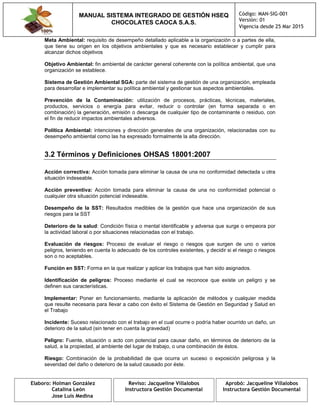 MANUAL SISTEMA INTEGRADO DE GESTIÓN HSEQ
CHOCOLATES CAOCA S.A.S.
Código: MAN-SIG-001
Versión: 01
Vigencia desde 25 Mar 2015
Elaboro: Holman González
Catalina León
Jose Luis Medina
Reviso: Jacqueline Villalobos
Instructora Gestión Documental
Aprobó: Jacqueline Villalobos
Instructora Gestión Documental
Meta Ambiental: requisito de desempeño detallado aplicable a la organización o a partes de ella,
que tiene su origen en los objetivos ambientales y que es necesario establecer y cumplir para
alcanzar dichos objetivos
Objetivo Ambiental: fin ambiental de carácter general coherente con la política ambiental, que una
organización se establece.
Sistema de Gestión Ambiental SGA: parte del sistema de gestión de una organización, empleada
para desarrollar e implementar su política ambiental y gestionar sus aspectos ambientales.
Prevención de la Contaminación: utilización de procesos, prácticas, técnicas, materiales,
productos, servicios o energía para evitar, reducir o controlar (en forma separada o en
combinación) la generación, emisión o descarga de cualquier tipo de contaminante o residuo, con
el fin de reducir impactos ambientales adversos.
Política Ambiental: intenciones y dirección generales de una organización, relacionadas con su
desempeño ambiental como las ha expresado formalmente la alta dirección.
3.2 Términos y Definiciones OHSAS 18001:2007
Acción correctiva: Acción tomada para eliminar la causa de una no conformidad detectada u otra
situación indeseable.
Acción preventiva: Acción tomada para eliminar la causa de una no conformidad potencial o
cualquier otra situación potencial indeseable.
Desempeño de la SST: Resultados medibles de la gestión que hace una organización de sus
riesgos para la SST
Deterioro de la salud: Condición física o mental identificable y adversa que surge o empeora por
la actividad laboral o por situaciones relacionadas con el trabajo.
Evaluación de riesgos: Proceso de evaluar el riesgo o riesgos que surgen de uno o varios
peligros, teniendo en cuenta lo adecuado de los controles existentes, y decidir si el riesgo o riesgos
son o no aceptables.
Función en SST: Forma en la que realizar y aplicar los trabajos que han sido asignados.
Identificación de peligros: Proceso mediante el cual se reconoce que existe un peligro y se
definen sus características.
Implementar: Poner en funcionamiento, mediante la aplicación de métodos y cualquier medida
que resulte necesaria para llevar a cabo con éxito el Sistema de Gestión en Seguridad y Salud en
el Trabajo
Incidente: Suceso relacionado con el trabajo en el cual ocurre o podría haber ocurrido un daño, un
deterioro de la salud (sin tener en cuenta la gravedad)
Peligro: Fuente, situación o acto con potencial para causar daño, en términos de deterioro de la
salud, a la propiedad, al ambiente del lugar de trabajo, o una combinación de éstos.
Riesgo: Combinación de la probabilidad de que ocurra un suceso o exposición peligrosa y la
severidad del daño o deterioro de la salud causado por éste.
 